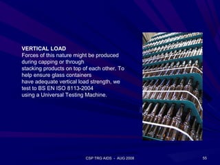 VERTICAL LOAD
Forces of this nature might be produced
during capping or through
stacking products on top of each other. To
help ensure glass containers
have adequate vertical load strength, we
test to BS EN ISO 8113-2004
using a Universal Testing Machine.




                          CSP TRG AIDS - AUG 2008   55
 