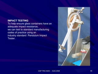 IMPACT TESTING
To help ensure glass containers have an
adequate impact resistance,
we can test to standard manufacturing
codes of practice using an
industry standard Pendulum Impact
Tester.




                           CSP TRG AIDS - AUG 2008   56
 