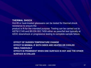 THERMAL SHOCK
Hot-fill or heat-treated glassware can be tested for thermal shock
resistance to ensure the
product is fit for the intended purpose. Testing can be carried out to
ASTM C149 and BS EN ISO 7459 either as pass/fail test typically at
42OC downshock or progressive testing to complete sample failure.


 EFFECT OF SUDDEN TEMPERATURE CHANGE
 EFFECT IS MINIMAL IF BOTH SIDES ARE HEATED OR COOLED
 SIMULTANEOUSLY
 EFFECTI IS PROMINENT WHEN ONE SURFACE IS HOT AND THE OTHER
 SURFACE IS CHILLED




                       CSP TRG AIDS - AUG 2008                           57
 