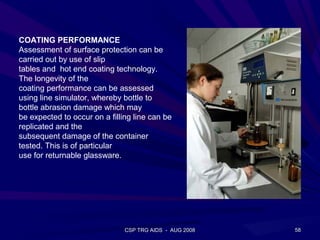 COATING PERFORMANCE
Assessment of surface protection can be
carried out by use of slip
tables and hot end coating technology.
The longevity of the
coating performance can be assessed
using line simulator, whereby bottle to
bottle abrasion damage which may
be expected to occur on a filling line can be
replicated and the
subsequent damage of the container
tested. This is of particular
use for returnable glassware.




                               CSP TRG AIDS - AUG 2008   58
 
