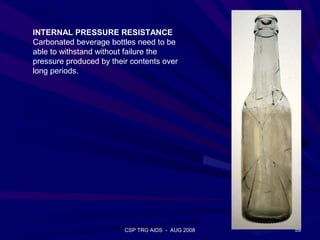 INTERNAL PRESSURE RESISTANCE
Carbonated beverage bottles need to be
able to withstand without failure the
pressure produced by their contents over
long periods.




                         CSP TRG AIDS - AUG 2008   59
 