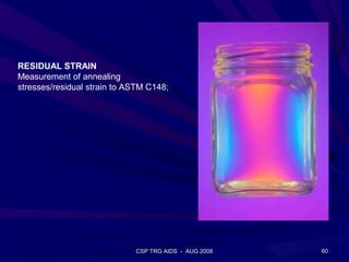 RESIDUAL STRAIN
Measurement of annealing
stresses/residual strain to ASTM C148;




                             CSP TRG AIDS - AUG 2008   60
 