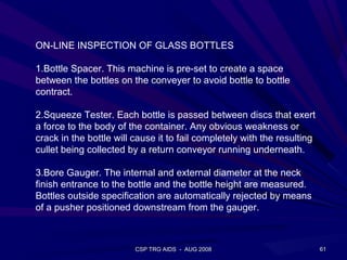 ON-LINE INSPECTION OF GLASS BOTTLES

1.Bottle Spacer. This machine is pre-set to create a space
between the bottles on the conveyer to avoid bottle to bottle
contract.

2.Squeeze Tester. Each bottle is passed between discs that exert
a force to the body of the container. Any obvious weakness or
crack in the bottle will cause it to fail completely with the resulting
cullet being collected by a return conveyor running underneath.

3.Bore Gauger. The internal and external diameter at the neck
finish entrance to the bottle and the bottle height are measured.
Bottles outside specification are automatically rejected by means
of a pusher positioned downstream from the gauger.



                         CSP TRG AIDS - AUG 2008                          61
 
