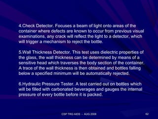 4.Check Detector. Focuses a beam of light onto areas of the
container where defects are known to occur from previous visual
examinations, any crack will reflect the light to a detector, which
will trigger a mechanism to reject the bottle.

5.Wall Thickness Detector. This test uses dielectric properties of
the glass, the wall thickness can be determined by means of a
sensitive head which traverses the body section of the container.
A trace of the wall thickness is then obtained and bottles falling
below a specified minimum will be automatically rejected.

6.Hydraulic Pressure Tester. A test carried out on bottles which
will be filled with carbonated beverages and gauges the internal
pressure of every bottle before it is packed.



                      CSP TRG AIDS - AUG 2008                         62
 