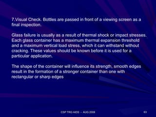 7.Visual Check. Bottles are passed in front of a viewing screen as a
final inspection.

Glass failure is usually as a result of thermal shock or impact stresses.
Each glass container has a maximum thermal expansion threshold
and a maximum vertical load stress, which it can withstand without
cracking. These values should be known before it is used for a
particular application.

The shape of the container will influence its strength, smooth edges
result in the formation of a stronger container than one with
rectangular or sharp edges




                          CSP TRG AIDS - AUG 2008                      63
 