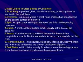 Critical Defects in Glass Bottles or Containers
1.Stuck Plug. A piece of glass, usually very sharp, projecting inwards
just inside the neck bore
2.Overpress. Is a defect where a small ridge of glass has been formed
on the sealing surface of the finish
3.Split. An open crack starting at the top of the finish and extending
downward.
4.Check. A small, shallow surface crack, usually at the bore of the
container
5.Freaks. Odd shapes and conditions that render the container
completely unusable. Bent or cocked necks are a common defect of this
type.
6.Poor Distribution. Thin shoulder, slug neck, choke neck, heavy bottom
are terms used to describe the uneven distribution of glass.
7.Soft Blister. A thin blister, usually found on or near the sealing surface.
It can however show up anywhere on the glass container.


                            CSP TRG AIDS - AUG 2008                       66
 