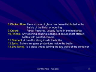 8.Choked Bore. Here excess of glass has been distributed to the
                 inside of the finish or opening
9.Cracks.       Partial fractures, usually found in the heel area.
10.Pinhole. Any opening causing leakage. It occurs most often in
            bottles with pointed corners.
11.Filament. A hair-like string inside the bottle.
12.Spike. Spikes are glass projections inside the bottle.
13.Bird Swing. Is a glass thread joining the two walls of the container




                         CSP TRG AIDS - AUG 2008                      67
 