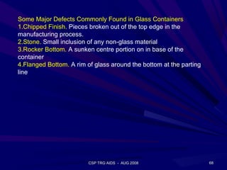 Some Major Defects Commonly Found in Glass Containers
1.Chipped Finish. Pieces broken out of the top edge in the
manufacturing process.
2.Stone. Small inclusion of any non-glass material
3.Rocker Bottom. A sunken centre portion on in base of the
container
4.Flanged Bottom. A rim of glass around the bottom at the parting
line




                         CSP TRG AIDS - AUG 2008                    68
 