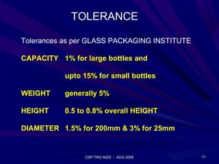 TOLERANCE

Tolerances as per GLASS PACKAGING INSTITUTE

CAPACITY 1% for large bottles and

           upto 15% for small bottles

WEIGHT     generally 5%

HEIGHT     0.5 to 0.8% overall HEIGHT

DIAMETER 1.5% for 200mm & 3% for 25mm


                CSP TRG AIDS - AUG 2008       71
 