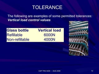 TOLERANCE
The following are examples of some permitted tolerances:
Vertical load control values


Glass bottle        Vertical load
Refillable             6000N
Non-refillable         4000N




                    CSP TRG AIDS - AUG 2008            72
 