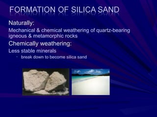 Naturally:
Mechanical & chemical weathering of quartz-bearing
igneous & metamorphic rocks
Chemically weathering:
Less stable minerals
   •   break down to become silica sand
 