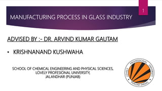 MANUFACTURING PROCESS IN GLASS INDUSTRY
ADVISED BY :- DR. ARVIND KUMAR GAUTAM
• KRISHNANAND KUSHWAHA
SCHOOL OF CHEMICAL ENGINEERING AND PHYSICAL SCIENCES,
LOVELY PROFESIONAL UNIVERSITY,
JALANDHAR (PUNJAB)
1
 