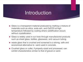 Introduction
 Glass is a transparent material produced by melting a mixture of
materials such as silica, soda ash, and CaCO3 at high
temperature followed by cooling where solidification occurs
without crystallization.
 Glass is widely used in our lives through manufactured products
such as sheet glass, bottles, glassware, and vacuum tubing.
 waste glass that is crushed and screened is a strong, safe and
economical alternative to sand used in concrete.
 Crushed glass or cullet, if properly sized and processed, can
exhibit characteristics similar to that of gravel or sand.
 