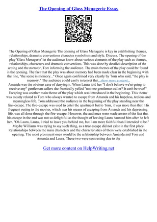 The Opening of Glass Menagerie Essay
The Opening of Glass Menagerie The opening of Glass Menagerie is key in establishing themes,
relationships, dramatic conventions character symbolism and style. Discuss. The opening of the
play 'Glass Menagerie' let the audience know about various elements of the play such as themes,
relationships, characters and dramatic conventions. This was done by detailed description of the
setting and the narrator, Tom informing the audience. The main themes of the play could be found
in the opening. The fact that the play was about memory had been made clear in the beginning with
the line, "the scene is memory..." Once again confirmed very clearly by Tom who said, "the play is
memory." The audience could easily interpret that...show more content...
Amanda was the obvious case of denying it. When Laura told her "I don't believe we're going to
receive any" gentleman callers she frantically yelled "not one gentleman caller? It can't be true!"
Escaping was another main theme of the play which was introduced in the beginning. This theme
was mostly related to Tom who always wanted to escape from Amanda and his hopeless, tedious and
meaningless life. Tom addressed the audience in the beginning of the play standing near the
fire–escape. The fire–escape was used to enter the apartment but to Tom, it was more than that. His
frequent outing to the movies, which was his means of escaping from Amanda and his depressing
life, was all done through the fire–escape. However, the audience were made aware of the fact that
his escape in the end was not so delightful as the thought of leaving Laura haunted him after he left
her. "Oh Laura, Laura, I tried to leave you behind me, but I am more faithful than I intended to be."
Maybe Williams was trying to say such thing, as a true escape did not exist in the first place.
Relationships between the main characters and the characteristics of them were established in the
opening. The most prominent ones would be the relationship between Amanda and Tom and
Amanda and Laura. These two were contrasting due to the
Get more content on HelpWriting.net
 
