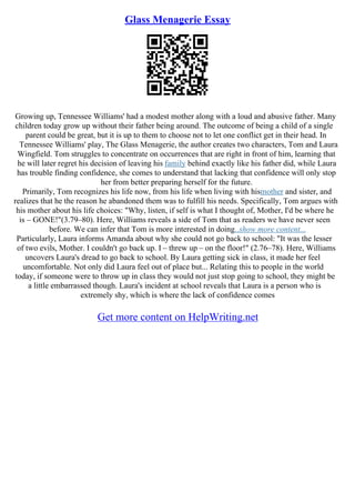 Glass Menagerie Essay
Growing up, Tennessee Williams' had a modest mother along with a loud and abusive father. Many
children today grow up without their father being around. The outcome of being a child of a single
parent could be great, but it is up to them to choose not to let one conflict get in their head. In
Tennessee Williams' play, The Glass Menagerie, the author creates two characters, Tom and Laura
Wingfield. Tom struggles to concentrate on occurrences that are right in front of him, learning that
he will later regret his decision of leaving his family behind exactly like his father did, while Laura
has trouble finding confidence, she comes to understand that lacking that confidence will only stop
her from better preparing herself for the future.
Primarily, Tom recognizes his life now, from his life when living with hismother and sister, and
realizes that he the reason he abandoned them was to fulfill his needs. Specifically, Tom argues with
his mother about his life choices: "Why, listen, if self is what I thought of, Mother, I'd be where he
is – GONE!"(3.79–80). Here, Williams reveals a side of Tom that as readers we have never seen
before. We can infer that Tom is more interested in doing...show more content...
Particularly, Laura informs Amanda about why she could not go back to school: "It was the lesser
of two evils, Mother. I couldn't go back up. I – threw up – on the floor!" (2.76–78). Here, Williams
uncovers Laura's dread to go back to school. By Laura getting sick in class, it made her feel
uncomfortable. Not only did Laura feel out of place but... Relating this to people in the world
today, if someone were to throw up in class they would not just stop going to school, they might be
a little embarrassed though. Laura's incident at school reveals that Laura is a person who is
extremely shy, which is where the lack of confidence comes
Get more content on HelpWriting.net
 