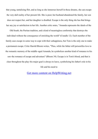 that young, tantalizing flirt, and as long as she immerses herself in those dreams, she can escape
the very dull reality of her present life. She is poor; her husband abandoned the family, her son
does not respect her, and her daughter is disabled. Escape is the only thing she has that brings
her any joy or satisfaction in her life. Another critic notes, "Amanda represents the ideals of the
Old South, the Puritan tradition, and a kind of meaningless conformity that destroys the
individual without the consequence of enriching the world" (Crandle 12). Each member of the
family uses escape in some way to cope with their unhappiness, but Tom is the only one to make
a permanent escape. Critic Harold Bloom writes, "Thus, while the father still personifies love to
the romantic memory of the middle–aged Amanda, he symbolizes another kind of romance to his
son–the romance of escape and adventure" (Bloom 34). Escape is in Tom's blood, and that is
clear throughout the play–his major goal is always to leave, symbolizing his father's role in his
life and his need to
Get more content on HelpWriting.net
 
