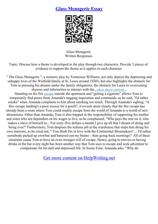 Glass Menagerie Essay
Glass Menagerie
Written Responses
Topic: Discuss how a theme is developed in the play through two characters. Provide 3 pieces of
evidence to support the theme as it applies to each character.
" The Glass Menagerie ", a memory play by Tennessee Williams, not only depicts the depressing and
unhappy lives of the Winfield family at St. Louis around 1930's, but also highlights the obstacle for
Tom to pursuing his dreams under the family obligations; the obstacle for Laura to overcoming
shyness and inferiorities to interact with the...show more content...
Standing on the fire escape outside the apartment and "getting a cigarette" allows Tom to
temporarily find peace from Amanda's nagging inquisition and commands, as he said, "I'd rather
smoke" when Amanda complains to him about smoking too much. Through Amanda's sighing, "A
fire–escape landing's a poor excuse for a porch", it reveals more clearly that the fire escape has
already been a route where Tom could readily escape from the world of Amanda to a world of new
dimensions. Other than Amanda, Tom is also trapped in the responsibility of supporting his mother
and sister who are dependent on his wages to live, as he complained, "Who pays the rent on it, who
makes a slave of himself to... For sixty–five dollars a month I give up all that I dream of doing and
being ever!" Furthermore, Tom despises the tedious job at the warehouse that stops him doing his
own interests, as he cried out, " You think I'm in love with the Continental Shoemakers? ... I'd rather
somebody picked up crowbar and battered out my brains – than going back mornings!" All of these
situations cause Tom to have an even stronger will of escape. Hence, going to movies or having
drinks in the bar every night has been another way that Tom uses to escape and seek adventure to
compensate for his dull and depressed life. In Scene Four, Amanda asks, "Why do
Get more content on HelpWriting.net
 