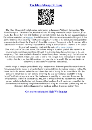 The Glass Menagerie Essay
The Glass Menagerie Symbolism is a major aspect in Tennessee William's famous play, "The
Glass Menagerie." On the surface, the short slice of life story seems to be simple. However, if the
reader digs deeper they will find that there are several symbols that give the play a deeper meaning.
Each character defines each symbol in a different way. There are some very noticeable symbols that
can be analyzed when studying "The Glass Menagerie." The first is the actual glass menagerie that
represents the fragility of the Wingfield's dreamlike existence. The second is the fire escape, which
reflects each character's tendency to escape from reality in their own ways. The third is the yellow
dress, which represents youth and the past....show more content...
Now it is like all of the other horses. The unicorn losing its horn is a symbol. The unicorn in its
original state symbolizes something different. It is delicate, beautiful, and precious in it's own
unique way. This could symbolize Laura has natural beauty in an "unearthly way" that is hidden by
her shyness and limp. When Laura starts to talk to Jim, she gets more confidence in herself and
realizes that she is not that different from everyone else in the world. The horn symbolizes a
difference, an obstacle to be overcome and admired.
The fire escape is a major symbol in this play. It represents a different symbol for each character.
For Amanda, the fire escape is a way for her to be protected from the outside world, or reality. She
cannot live in the present, and the lack of a front door makes it easy for her to avoid real life. She
convinces herself that she isn't capable of leaving the safe haven she has created by locking
herself inside the strange apartment. She has become trapped by her memories. Laura uses the
fire escape as a symbol in a similar way. She, too, is protected from the outside world by the fire
escape, and she is also limited by it because of her handicap. It will require an extra effort for
Laura to overcome her limp and get out into the world using the fire escape, symbolizing how her
life is more difficult because of her handicap and her delusional mother. Tom
Get more content on HelpWriting.net
 