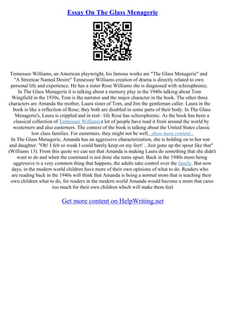 Essay On The Glass Menagerie
Tennessee Williams, an American playwright, his famous works are "The Glass Menagerie" and
"A Streetcar Named Desire" Tennessee Williams creation of drama is directly related to own
personal life and experience. He has a sister Rose Williams she is diagnosed with schizophrenic.
In The Glass Menagerie it is talking about a memory play in the 1940s talking about Tom
Wingfield in the 1930s, Tom is the narrator and the major character in the book. The other three
characters are Amanda the mother, Laura sister of Tom, and Jim the gentleman caller. Laura in the
book is like a reflection of Rose; they both are disabled in some parts of their body. In The Glass
Menagerie's, Laura is crippled and in real– life Rose has schizophrenic. As the book has been a
classical collection of Tennessee Williamsa lot of people have read it from around the world by
westerners and also easterners. The context of the book is talking about the United States classic
low class families. For easterners, they might not be well...show more content...
In The Glass Menagerie, Amanda has an aggressive characterization, she is holding on to her son
and daughter. "Oh! I felt so weak I could barely keep on my feet! ...Just gone up the spout like that"
(Williams 13). From this quote we can see that Amanda is making Laura do something that she didn't
want to do and when the command is not done she turns upset. Back in the 1940s mom being
aggressive is a very common thing that happens, the adults take control over the family. But now
days, in the modern world children have more of their own opinions of what to do. Readers who
are reading back in the 1940s will think that Amanda is being a normal mom that is teaching their
own children what to do, for readers in the modern world Amanda would become a mom that cares
too much for their own children which will make them feel
Get more content on HelpWriting.net
 