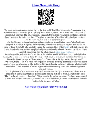 Glass Menagerie Essay
The most important symbol in this play is the title itself, The Glass Menagerie. A menagerie is a
collection of wild animals kept in captivity for exhibition; in this case it was Laura's collection of
glass animal figurines. The little figurines, especially the unicorn, represent a number of elements
about Laura and the entire play itself. The glass is a symbol of fragility, which is also a key facet
to the overall symbolism in this memory play.
Like the Menagerie, Laura is unique, delicate, and somewhat childish. Laura Wingfield is the
daughter of Amanda Wingfield, an overbearing mother who is stuck in the past. She is also the
sister of Tom Wingfield, who wants to escape the responsibilities of thefamily and start his own life.
Laura lives in the past, because she physically and emotionally crippled. Due to a childhood illness
Laura's leg is shorter than the other making...show more content...
According to Jim, unicorns are "–...extinct in the modern world" (Williams, 2013) and similarly to
Laura, she is unable to survive alone. Because of its horn, it is a divergent from the other horses in
her collection of menagerie. This excerpt ". . . You see how the light shines through him?"
(Williams, Scene 7, 2013) is has a very important symbolic meaning. Laura is like this translucent
piece of glass and when touched by light she shines with beauty and grace, taking on whatever color
she desires. These elements of her little glass unicorn are exactly like Laura and making her an
aberrant woman.
There is glimmer of hope for Laura in scene 7, she and Jim, the "gentleman caller," dance and he
accidentally knocks over the little glass unicorn, causing its horn to break. She gracefully says
"Horn! It doesn't matter. . . . [smiling] I'll just imagine he had an operation. The horn was removed
to make him feel less–freakish!" (Williams, 2013). For a moment, it seems like Laura has a chance
to finally be like other girls her
Get more content on HelpWriting.net
 