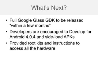 What’s Next?
• Full Google Glass GDK to be released
“within a few months”
• Developers are encouraged to Develop for
Android 4.0.4 and side-load APKs
• Provided root kits and instructions to
access all the hardware
 