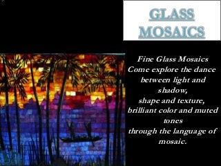 GLASS
   MOSAICS
   Fine Glass Mosaics
Come explore the dance
    between light and
          shadow,
   shape and texture,
brilliant color and muted
           tones
through the language of
          mosaic.
 
