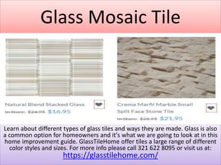 Glass Mosaic Tile
Learn about different types of glass tiles and ways they are made. Glass is also
a common option for homeowners and it's what we are going to look at in this
home improvement guide. GlassTileHome offer tiles a large range of different
color styles and sizes. For more info please call 321 622 8095 or visit us at:
https://glasstilehome.com/
 