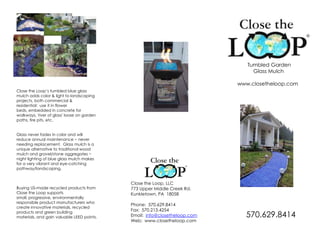 Close the Loop’s tumbled blue glass mulch adds color & light to landscaping projects, both commercial & residential:  use it in flower beds, embedded in concrete for walkways, 'river of glass' loose on garden paths, fire pits, etc.Glass never fades in color and will reduce annual maintenance ~ never needing replacement.  Glass mulch is a unique alternative to traditional wood mulch and gravel/stone aggregates ~ night lighting of blue glass mulch makes for a very vibrant and eye-catching pathway/landscaping.Buying US-made recycled products from Close the Loop supports small, progressive, environmentally responsible product manufacturers who create innovative materials, recycled products and green building materials, and gain valuable LEED points.        Tumbled Garden            Glass Mulch www.closetheloop.com Close the Loop, LLC 773 Upper Middle Creek Rd. Kunkletown, PA  18058 Phone:  570.629.8414 Fax:  570.213.4254 Email:  info@closetheloop.com Web:  www.closetheloop.com     570.629.8414 