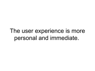 The user experience is more
personal and immediate.
 