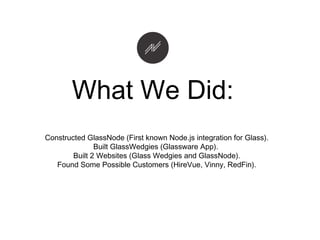 Constructed GlassNode (First known Node.js integration for Glass).
Built GlassWedgies (Glassware App).
Built 2 Websites (Glass Wedgies and GlassNode).
Found Some Possible Customers (HireVue, Vinny, RedFin).
What We Did:
 