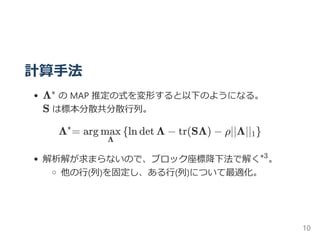 計算手法
Λ の MAP 推定の式を変形すると以下のようになる。
S は標本分散共分散行列。
= arg ln det Λ − tr(SΛ) − ρ∥Λ∥
解析解が求まらないので、ブロック座標降下法で解く 。
他の行﴾列﴿を固定し、ある行﴾列﴿について最適化。
Λ^
Λ
max { 1}
∗3
10
 