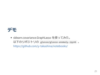 デモ
sklearn.covariance.GraphLasso を使ってみた。
以下のリポジトリの  glasso/glasso‐anomaly.ipynb 。
https://github.com/y‐takashina/notebooks/
21
 