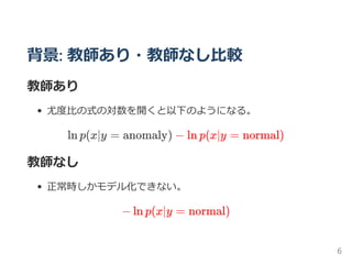 背景: 教師あり・教師なし比較
教師あり
尤度比の式の対数を開くと以下のようになる。
ln p(x∣y = anomaly) − ln p(x∣y = normal)
教師なし
正常時しかモデル化できない。
− ln p(x∣y = normal)
6
 
