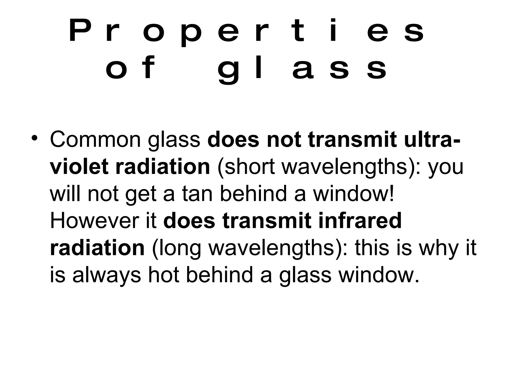 Properties of glass Common glass  does not transmit   ultra-violet radiation  (short wavelengths): you will not get a tan behind a window!  However it  does transmit   infrared radiation  (long wavelengths): this is why it is always hot behind a glass window.  