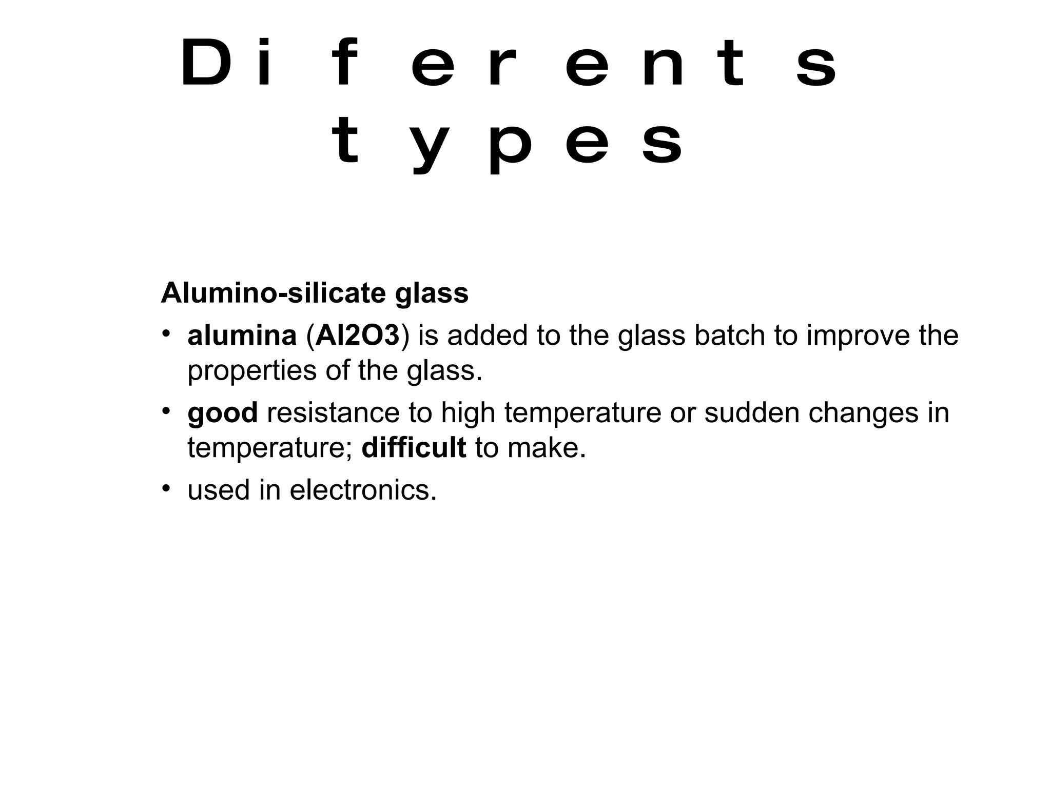 Alumino-silicate glass   alumina  ( Al2O3 ) is added to the glass batch to improve the properties of the glass.  good  resistance to high temperature or sudden changes in temperature;  difficult  to make.  used in electronics.  Diferents types 