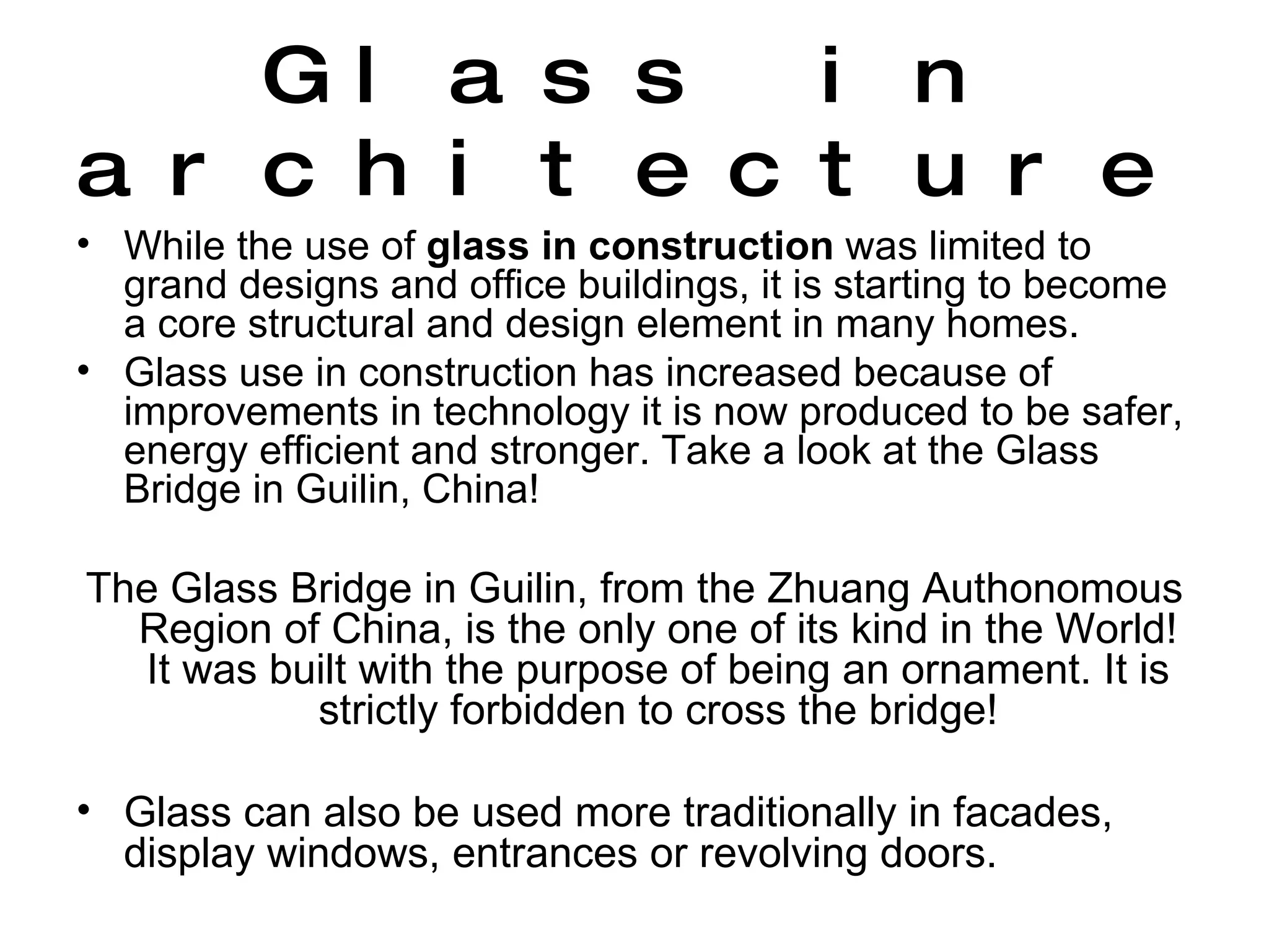 Glass in architecture While the use of  glass in construction  was limited to grand designs and office buildings, it is starting to become a core structural and design element in many homes.  Glass use in construction has increased because of improvements in technology it is now produced to be safer, energy efficient and stronger. Take a look at the Glass Bridge in Guilin, China! The Glass Bridge in Guilin, from the Zhuang Authonomous Region of China, is the only one of its kind in the World! It was built with the purpose of being an ornament. It is strictly forbidden to cross the bridge! Glass can also be used more traditionally in facades, display windows, entrances or revolving doors.  