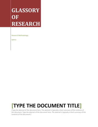  GLASSORY OF RESEARCHResearch MethodologyAdmin[Type the document title][Type the abstract of the document here. The abstract is typically a short summary of the contents of the document. Type the abstract of the document here. The abstract is typically a short summary of the contents of the document.]<br />Glossary<br />This Glossary provides definitions for key terms used in the previous chapters. Most definitions include other key terms. Key terms used in the definition of other key terms are in bold type. This lets you go to any term you encounter and find its meaning.<br />In addition, other glossaries of social research and statistical terms are available on Web sites. The names and Web addresses of some of these Glossaries are listed under quot;
Aids - Internet Resourcesquot;
 at the end of Chapter 17<br />A<br />Abstract (abstraction) - a mental image of something that people experience and agree to describe in a certain way; concepts for example, are abstractions derived from observations and defined in scientific terms; abstract is the opposite of concrete, which refers to the specific things we experience and can observe<br />(An) abstract: a short summary of a publication, usually about 250 words<br />Alternative hypothesis: the original hypothesis formulated at the beginning of a research project<br />Analysis: the process of summarizing and organizing   data to establish the results of an investigation<br />Analysis of variance: a statistical test used to determine if differences among three or more means are statistically significant<br />Anonymity: the assurance given to respondents that no one, not even the investigator will be able to identify the respondent or any data supplied by or about the respondent<br />Area sample: see cluster sample<br />Assessment research: research undertaken to see if a program is achieving the objectives set for it; also referred to as evaluation research<br />Association (or associated): refers to the extent to which one variable is related to another variable; a measure of how changes in one variable influence changes in another variable<br />Attribute: the elements that make up a variable; may be expressed either in words (male or female) or in numbers<br />Available data: data that already exists in the form of responses to previoussurveys, as mass media material, or as other written, audio, video, or cultural artifacts<br />Average: a loose term used in everyday language to describe one form of the central tendency of a distribution; statisticians use mean in place of average; two other averages or quot;
typicalquot;
 scores for a distribution are the median and the mode<br />right0<br />B<br />Back translation: the translation of a document that was translated into a new language and then back to the   original language<br />Bar chart: a graphic way of presenting data in which bars representing the attributesof a variable are arranged along the X axis of a graph and the height of the bars, as measured on the Y axis, show the frequency for each attribute; also known as ahistogram<br />Bias: any tendency to see events in a certain way that causes distortions in the collection or analysis of data or in drawing conclusions from findings<br />Bimodal distribution: a distribution with two modes<br />Bivariate analysis: the simultaneous analysis of two variables; bivatiate analysis is generally done to find the extent of association between two variables<br />Bogardus social distance scale: a measurement technique for finding how closelyrespondents say they are willing to associate with members of some designated group; social distance scales are used to measure attitudes toward some group of persons<br />Browser: an Internet -based service that allows a computer to connect with the Internet<br />Browsing: casual examination of books or other materials in search of relevant materials; one can also browse among Web sites, using links on sites to move from one site to another; this form of browsing is called surfing<br />right0<br />C<br />Call back - the act of making a second or third visit to a respondent to obtain aninterview<br />Case study: a detailed investigation of a person, organization, village or other entity for the purpose of understanding the entity in all its complexity as fully as possible<br />Casual observation: observation of behavior in which actions are recorded in narrative form; stands in contrast to structured observation where observations are noted in terms of pre-defined categories<br />Categorical variable: a variable whose attributes form some kind of a classification; the categories used form the elements of the classification; male and female, for example, would be categories of the classification of persons based on gender; categorical variables are also referred to as qualitative variables<br />Causal hypothesis testing: testing a hypothesis under carefully controlled conditions, as in a true experiment, to exclude the influence of any variable other than the independent or experimenta l variable upon the dependent variable; under these conditions, changes in the dependent variable are assumed to be caused by the independent or experimental variable<br />Cause and effect (or causal relationship): refers to a relationship where onevariable is thought to be solely or substantially responsible for changes in another variable; see the definition of causal hypothesis testing<br />CD-ROM: stands for quot;
compact disk read only memory,quot;
 a form of electronic storage for music, data files and other information; is quot;
readquot;
 or played with the help of a computer<br />Cell: a part of a table identified by the intersection of a column and a row of the table<br />right0<br />Census: collection of data from all the members of some population; also calledenumeration<br />Central tendency: measures of the degree to which scores are clustered around themean of a distribution<br />Chart format: used when the same question is repeated with the same response categories; example, when asking for the ages of all members of a household<br />Chain sample: see network sampling<br />Chance selection: see random selection<br />Chi square: a statistical test for determining whether two variables are independentof one another; chi square is based on comparing differences between observed and expected frequencies for various cells in a table<br />Chronbach's alpha:   used in item analysis to select items that are highly associated with the other items in a composite measure; items whose scorescorrelate moderately with other items are assumed to be measuring the same thing and, therefore, the scores can be safely combined to provide a composite measure<br />Class interval width: closely related to class limits;   any whole number (22, 51, 175, etc) is really the midpoint of range that extends 0.5 below and 0.5 above the number, thus the interval of 20-29 has a class width of 19.49 to 29.49 with 25.0 as its midpoint<br />Class limits: the range of numbers that are created when continuous data are combined to form broader categories or intervals; for example, exact ages can be combined into intervals, such as 20-29, 30-39, etc.; the ten year categories are the class limits for the age intervals<br />Classical experiment: a technique for testing hypotheses under carefully controlled conditions, where the experimental or independent variable is administered to theexperimental group but not to an equivalent control group and measurements of the dependent variable are compared between the two groups following the experiment; also called the true experiment<br />right0<br />Closed item: a question or item with a fixed set of responses; respondents are asked to select the response that most closely matches their views<br />Cluster sampling: a probability sampling design based on random selection of successive clusters or units with a simple random sample used in the final cluster to form the final sample; also referred to as an area or multistage sample<br />Codebook: a record book used to provide information about variables, theirattributes, and their locations in a data file; a codebook is used to plan analyses of variables and to interpret the results of analyses<br />Code transfer sheet: a sheet of paper with columns for recording the attributes ofvariables and with rows for each respondent or case; the code for each response or observation is placed at the intersection of the column for the attribute and the row for a particular respondent<br />Coding: the process of assigning numbers to represent the attributes of indicators;coding is a necessary step before data can be entered into a computer data filebecause computers can only quot;
readquot;
 numbers<br />Coefficient of correlation: a statistical measure of association between twoquantitative variables; a coefficient of correlation can vary between ±1.00<br />Coefficient of determination: the squared value of the coefficient of correlation; it indicates the percentage of the variation in dependent variable accounted for by the effect of the independent variable<br />Coefficient of reproducibility: the measure of the extent to which responses to a set of items form a Guttman scale; a coefficient of.90 or higher is the generally accepted coefficient<br />Comparison analysis: a research design based on two or more independentsamples, used to estimate how much difference there is among the samples in terms of variables being measured right0<br />Composite measure (or score): scores or other measures based on two or moreindicators; examples are scales and indexes, each of which consist of at least twoitems<br />Computer analysis: analysis of data using a statistical software analysis packagestored in a computer<br />Concept - an abstract description we use to describe things that are real to us but that we cannot experience directly; mental images we share and use to describe things we talk about<br />Conceptualization: the process of defining concepts central to an investigation; also includes specifying and defining dimensions of a concept for which measurementswill be developed<br />Conclusion: the most general statement derived from the results of an investigation; the investigator draws conclusions from the analysis of data collected for the investigation<br />Concrete: refers to specific things we can experience directly; the specific, identifiable chair you are sitting on is considered concrete; in contrast, the idea of a chair isabstract<br />Concurrent validity: a method for estimating the validity of a measuring instrument, such as a scale, based on showing that scores on the instrument differentiate between persons known to differ in the variable being measured; example, in developing a scale to measure attitudes toward some group, the scores of persons known to hold strong positive and negative views toward that group would be compared; if the mean scores of the two groups were substantially different, the scale would be assumed to have demonstrated concurrent validity<br />Confidence interval: the range of values that contain the population parameter at a specified level of confidence; if a mean is estimated to lie between 5.05 and 8.15, the confidence interval is 5.05 to 8.15<br />Confidence level: see level of confidence<br />Confidentiality: the assurance given a respondent that even though the investigator can identify the respondent his or her responses, the investigator will protect the respondent's identity respondent<br />Construct: another term used for concept; a construct is a definition of a variable we intend to investigate; the term is used because, as social scientists, we construct a definition of a variable for the purposes of measurement<br />right0<br />Contamination: occurs when members of a control group are accidentally or otherwise exposed to the experimental variable<br />Content analysis: a method for analyzing the content of written or verbal material; most often used in the analysis of mass media materials; based on development of a set of categories for the coding the content of the material<br />Content validity: a form of validity based on how well the content of an indicato r reflects the concept it is intended to measure<br />Contingency question: a question or item used to select respondents for further questions, depending on how they answer a preceding question; for example, before asking persons which political party they belong to, they could be asked if they now belong to a party, only those who answered quot;
yesquot;
 would then be asked for the name of the party; also called a filter question<br />Contingency table: see cross classification table<br />Continuous variable: a variable whose attributes can assume increasingly smaller or larger values; examples are age or income, each of which can be measured in smaller and smaller amounts<br />Control group: the group in an experiment that is not exposed to the experimentalor independent variable but is selected to match the experimental group, which is exposed to the experimental or independent variable, in all other ways<br />Control variable: a variable that is held constant to remove its influence on other variables<br />Controlled comparison: a multivariable analysis in which a control variable is introduced to see if it causes changes in a relationship between other variables<br />Controlled setting: any situation created by an investigator for the purpose of  hypothesis testing in which selected variables are controlled to minimize their influence on the outcome of the research<br />Convenience sample: a nonprobability form of sampling based on collecting datafrom who ever is available or encountered; also called a haphazard sample<br />Copy: the process of making a copy of material from a data file or Web site by using the copy function of a computer program<br />right0<br />Correlation (coefficient of): a statistical measure of the empirical associationbetween two indicators; also referred to as the coefficient of correlation; values for correlation coefficients vary between ±1.00<br />Criterion validity: the extent to which an indicator for a concep t is associated with an eternal criterion;   for example, the validity of a test given in secondary school for predicting success in the university is shown by its ability to predict grade point averages at the end of the freshman year at the university; also referred to aspredictive validity<br />Cross classification: analysis based on showing the relationship between twovariables in categorical form; done in the form of bivariate or multivariate tables<br />Cross classification table (cross-tabulation table):<br />a table showing the relationship between two variables; the data for one variable is displayed in columns and data for the other variable in rows of the table; also referred to as a contingency table<br />Cross products: the products of the scores of two variables, required for the calculation of the coefficient of correlation and other statistics<br />Cross-sectional design: a design used for surveys; based on use of a probability sample so that the sample represents a cross-section of a population<br />Cumulative frequency distribution: a distribution in which the frequency for eachattribute is added to the next higher or lower attribute in the distribution, beginning with the lowest attribute and adding down the distribution or with the highest attribute and adding up the distribution; cumulative frequency distributions are useful for saying how many respondents answered above or below a certain attribute<br />Cumulative percentage distribution: a distribution in which the percentage for each attribute is added to the next higher or lower attribute in the distribution, beginning with the lowest attribute and adding down the distribution or with the highest attribute and adding up the distribution; cumulative percentage distributions are useful for saying what percentage of respondents answered above or below a certain attribute<br />Curvilinear relationship: a relationship between two variables in which the direction of the relation moves in one direction and then reverses;   for example, infant mortality rates are high for the youngest mothers, then decline as mothers are older, only to rise again for the oldest mothers;   also called a nonlinear relationship<br />right0<br />D<br />Data: the specific bits of information collected by a scientifically valid method of collection; can be in the form of observation, by means of an experiment, or by asking persons questions as part of a survey<br />Data collection: the planned, systematic process of obtaining data to answer a research question<br />Data cleaning: the process of reviewing codes for attribute s entered into a computer data file to find and correct errors<br />Database: a searchable computer-based compilation of information on a topic or covering a discipline<br />Data entry: the process of entering codes into a data file stored in a computer; data entry must be done according to the rules of the software program being used<br />Data file: coded data stored in a computer according to locations specified in acodebook<br />Date modification: changing or adding data after the initial data were coded;examples include developing composite scores or recoding open-ended responses to form new categories<br />Deductive logic: a form of reasoning from a general principle or statement, often based on a theoretical framework; for example, derivation of a hypothesis from atheoretical framework<br />Degrees of freedom: a value used in interpreting tests of statistical significance;degrees of freedom are calculated in different ways for different tests of significance<br />right0<br />Dependent variable: the variable that depends on or is influenced by another variable; dependent variables are what researchers seek to understand and explain<br />Descriptive research: investigations whose purpose is to provide precise descriptions of variables and their relationships; surveys are frequently used as designs for descriptive research<br />Descriptive statistical analysis: analysis of data   to describe the characteristics ofsample or for measuring relationships between variables; examples include measures of central tendency (mean, median and mode), measures of variability (variance and standard deviation) or measures of association (correlation, chi square)<br />Descriptive statistics: statistics used to describe features of distributions of scores,such as means and standard deviations<br />Design: a plan for the collection and analysis of data; includes selection of a method of collecting data, ways of measuring variables, a sampling plan, and plans for the analysis of the data to be collected<br />Dimension: a specified and defined aspect or component of a concept selected formeasurement; dimensions of a concept are identified by the process of conceptualization<br />Direct relationship: see positive relationship<br />Discrete variable: a variable whose attributes cannot be separated into smaller units; for example, gender exists in only two forms - male or female<br />Distribution: an ordered set of numbers showing how many times each occurred, from the lowest to the highest number or the reverse<br />Download: the act of copying information from a computer-based file, such as those found on Web sites, to the hard or floppy drive of a computer<br />Draft questionnaire: the form of a questionnaire ready for pretesting; a draft questionnaire is usually revised based on information obtained during one or morepretests<br />right0<br />E<br />Ecological fallacy: an error in drawing a conclusion about the behavior or attitudes of individuals when data are collected at the level of groups to which individuals may belong<br />Edge coding: a way of showing codes for responses in which the codes assigned to responses are written in the margin of the questionnaire opposite the item to which they refer<br />Email: stands for quot;
electronic mail,quot;
 a form of communication using the Internet as a way of connecting to persons you wish to communicate with<br />Email survey: a survey conducted by sending a questionnaire by email to a list orsample of email addresses; respondents are asked to complete and return the questionnaire by email<br />Empirical: refers to using one's senses (sight, hearing, touch, smelling, and tasting) to learn about events; empirical research is based on measurement of observable events<br />Empirical generalization: a statement or conclusion based on empirical results;basing a conclusion on a relationship between two indicators is an example of an empirical generalization<br />Empirical relationship: a measured or observed relationship based on data for twovariables<br />Empiricism: the use of one's senses to observe and record events external to ourselves; scientific inquiry is based on knowledge derived from observation<br />Enumeration: the process of collecting data from all the members of a population;also called taking a census<br />Equivalent forms measure of reliability: a technique for estimating reliabilitybased on the degree to which results from two equivalent scales or sets of observations are associated; a high level of association indicates high reliability<br />Evaluation research: research undertaken to see whether a program or activity is meeting or has met the objectives set for it<br />Executive summary: a summary of a report prepared to give a brief but complete description of the purpose, methods used, results, and conclusions of an investigation; executive summaries are often written to be understood by persons in administrative positions and those without research training<br />Experiment (experimental design):a research method used to test hypothesesunder carefully controlled conditions designed to rule out the effects of any variablesother than the experimental treatment; elements of an experiment include random assignment of subjects to either the experimental or the control group,measurement of the dependent variable in both groups at the beginning of the experiment; application of the experimental or independent variable to the experimental but not the control group; measurement of the independent variable at the end of the experiment, and comparison of measures on the dependent variable for the pretestand posttest measurements for both groups;   due to the effect of the experimental treatment, larger differences between pretest and posttest measurements are expected in the experimental as opposed to the control group<br />right0<br />Experimental effect: in an experiment, the measure of the impact of theexperimental treatment upon members of the experimental group; the experimental effect is measured as the difference in pretest and posttest scores in theexperimental as opposed to the control group<br />Experimental group: the group of subjects in an experiment who receive theexperimental treatment as contrasted to the control group whose members are not subjected to the experimental treatment<br />Experimental mortality: refers to the loss of subjects during the course of anexperiment; high experimental mortality undermines the validity of an experiment<br />Experimental treatment: in an experiment, this is the variable that is changed by the experimenter to see its effect on the dependent variable; also called theindependent variable or experimental variable<br />Experimental variable: this is another name for experimental treatment<br />Experimenter bias: any potential source of error introduced in an experiment in the way the experiment is designed, the way data are collected and analyzed, or howconclusions are drawn<br />Explanatory research: research undertaken to explain why certain behavior occurs; seeks to provide an explanation for why a relationship exists<br />Exploratory research: research carried out to learn more about a problem or topic; usually undertaken to collect data for designing a descriptive or explanatoryinvestigation<br />External validity: refers to the degree that the results of an experiment can be extended or generalized beyond the conditions of the experiment to conditions in the real world<br />right0<br />F<br />Face validity: the characteristics of indicators that suggest they are a reasonable measure of a variable; example, questions about whether girls have the same right to education as boys would be reasonably valid indicators of attitudes toward gender equity<br />Field jottings: brief notes taken during an observation session to provide a basis for preparing more extensive field notes<br />Field notes: the full, detailed descriptions, sometimes based on field jottings, used to describe what occurred during an observation period; may also contain hypothesesand tentative explanations for what was observed<br />Field research: generally refers to qualitative research conducted in natural setting, as in a village or other public area<br />Filter question: see contingency question<br />Findings: see results<br />Focus group: a group of persons organized by an investigator to obtain detailed information about a topic or issue through unstructured but guided discussion<br />Formative evaluation: an evaluation carried out during the development of a program; used to produce data for guiding the future development of the program<br />Frequency: the number or count for the occurrence of an attribute of an indicator orvariable<br />Frequency distribution: an ordered list of the frequencies or counts for all theattributes of an indicator<br />Frequency matching: a technique for creating equivalent experimental andcontrol groups based on randomly assigning the same number of subjects with similar specific characteristics (so many of one gender, age, ethnic group, etc.) to each group<br />Frequency polygon:   see line graph<br />right0<br />G<br />Generalization: a statement based on the conclusions of a study that extends the conclusions to a broader or more general level<br />Generalizing: is the process, based on logic, for extending conclusions to a broader or more general level; generalizing may be done empirically, as when a statistic,based on a sample, is generalized to the population from which the sample was drawn or may be done theoretically by generalizing from results based on indicators to theoretical relationships among concepts represented by the indicators<br />Grounded theory: development of a theoretical explanation for behavior based on the analysis of data; this approach differs from the traditional deductive derivation of a hypothesis; grounded theory is used most often to generate explanations for behavior observed in qualitative investigations<br />Grouped data: continuous data that are combined into larger intervals or groups; example, instead of analyzing data for the exact ages of respondents, ages could be combined into five or ten-year intervals<br />Guttman scaling: a composite measure in which the scores for items indicate the expected pattern of responses<br />right0<br />H<br />Halo effect: in interviewing, the tendency to expect to receive a response in a certain (biased) way based on how previous respondents had responded; represents asystematic error in data collection<br />Hand analysis: analysis of data by hand counting; also referred to tallying responses<br />Haphazard sample: see convenience sample<br />Histogram: see bar chart<br />History effect: the influence of events on subjects during the course of anexperiment; example, an experiment to change attitudes toward some group could be invalidated by a major public event concerning the group in question<br />Home page: the initial screen or page shown when you visit a Web site; the home page generally has links to other pages on the site and to other related sites<br />Hypothesis: a tentative statement of an expected relationship between variables,usually derived deductively from a theoretical framework; hypotheses may also be based on an empirical findings or conclusions; hypotheses are confirmed (accepted) or disconfirmed (rejected), based on empirical data<br />Hypothesis testing: the process of obtaining empirical data to judge whether ahypothesis is confirmed (accepted) or disconfirmed (rejected); statistical tests are used in making this judgment<br />Hypothetical-inductive process: based on the combined use of deductive logic to derive a hypothesis followed by use of inductive logic to test whether the hypothesis is confirmed (accepted) or disconfirmed (rejected)<br />right0<br />I<br />Independent (independence): the lack of a relationship between two variables;when no relationship is observed, the variables are said to be independent<br />Independent variable: the variable that influences the value of another variable (thedependent variable); in an experiment, the independent variable is the one that is manipulated by the experimenter; in an experiment, the independent variable is also called the experimental or treatment variable<br />Index: a composite measure consisting of two or more indicators assumed to be of the same level of intensity; the indicators may be selected because they represent different dimensions of the concept the index is intended to measure<br />Index score: the interim composite score assigned to mixed type responses as a step in deriving a final Guttman score for a set of items: see Guttman scaling<br />Indicator: a variable used to measure a concept or one of its dimensions<br />Indirect relationship: see negative relationship<br />Inductive logic: a form of reasoning used in deriving conclusions from the results of an investigation; reasoning from the bits or separate pieces of data to a conclusion<br />Inequality signs (< and >): are used in reporting the results of statistical tests of significance to show whether the result produced a probability level of quot;
greater than,quot;
 shown as >, or quot;
less than,quot;
 shown as <, the .05 or .01 level of significance<br />Inferential statistical analysis: analysis used in conducting statistical tests of significance and for estimating parameters in a population from results obtained from a sampl e drawn form the population<br />Informed consent: the ethical practice of providing respondents or subjectsinformation about a study, particularly any risks involved, so they can make an informed decision about participating in the study<br />Instrumentation effect: any effect the process of measuring has on the dataobtained in an investigation; in an experiment, administration of the pretest could affect scores on the posttest, thus posing a threat to the validity of the experiment<br />Inter-analyst reliability: the degree to which the observations or ratings of the main investigator and one or more independent observers or analysts agree with one another; a high level of agreement indicates that the rating or coding categories have a high level of reliability<br />right0<br />Internal validity: the degree to which the results of an experiment can be attributed to the effects of the experimental (independent) variable and to no outside variables<br />Internet: the set of telecommunication connections and standards for transmitting information for exchanging information and accessing Web sites from one computer to another throughout the world<br />Internet survey: a form of survey in which questions are posted on a Web site or sent by email to r espondents who reply by completing the questionnaire on the Web site or sending responses by email<br />Interpretation (of results): the process of saying what the results mean; the purpose of interpretation is to develop the conclusions of an investigation or to explain what was found<br />Interrupted time series design: a form of a quasi experiment based on one group, with no control group; the occurrence of some variable is compared over time before and after some event that is thought to have an influence of the variable; example, does a large increase in the tax on cigarettes cause a decline in sales; data for sales before and after the imposition of the tax would be compared to answer this question<br />Interval: the range of numbers used for grouping continuous data<br />Interval measurement: based on an ordered set of categories where the intervals between the categories are assumed to be equal; the numerical values assigned, however, are not based on an absolute zero (examples, intelligence scores. scores on an attitude scale)<br />Interval sample:   see systematic random sample<br />right0<br />Interview schedule: the set of questions used to interview respondents; today, the term questionnaire is used in place of interview schedule guide or schedule<br />Interviewing: the process of collecting data from respondents by asking questions and recording their responses: in structured interviewing, a questionnaire with a fixed set of questions is used; in unstructured interviewing, questions are asked informally and in any order, more in a conversational style with respondents<br />Intra-analyst reliability: refers to the consistency in recording observations or incoding data by a single investigator<br />Inverse relationship: see negative relationship<br />Item: a question or statement used in a questionnaire to obtain data about avariable<br />Item analysis: the process of determining the extent to which items used in acomposite measure are related to one another and how well each item contributes to the composite score; item analysis is used to assess the uni-dimensional orinternal validity of a items making up a tentative composite measure<br />right0<br />K<br />Key informant: a well informed person who provides crucial information in aqualitative investigation; may also review an investigator's description and explanation of events for accuracy and validity; information obtained from key informants is often vital to the success of field research<br />Key terms: words or phrase used in conducting a search of a database or for identifying relevant Web sites; key terms are selected to represent all the ways aconcept may be expressed<br />right0<br />L<br />Level of confidence: estimate of the probability that a parameter lies within a specified range of values; example, a research might report a 95 level of confidence of that the mean for the size of households in a population lies between 8.25 and 10.13 persons<br />Level of measurement: refers to the characteristics of measurements used to collect data; there are four levels of measurement - nominal, ordinal, interval, andratio<br />Level of significance: the probability that the result of a statistical test could be due to sampling error; for example, a result said to be significant at the .05 level indicates that the result could have occurred due to chance variations among sample less than 5 times out of 100 random samples of the same size from the target population; at the .01 level of significance, the result would be considered as occurring due to sampling error less than 1 time out of every 100 samples<br />Likert scale: a composite measure based on a set of responses that range from one extreme to another; example, a scale may have a number of items with response ranging from strongly agree, agree, uncertain, disagree, or strongly disagree<br />Line graph: graphic way to present data in which the frequencies for attributes of avariable are represented by dots at the intersection of the attribute, as arranged along the X axis of the graph, and the values for frequencies, listed along the Y axis; the dots are then connected by a line which creates a line graph; also known as a frequency polygon<br />Line of best fit: in a graph, shows the relationship between two variables; the line of best fit is the line that comes the closest to the largest number of dots representing the values for each pair of attributes for each respondent<br />Link: a connection provided on a Web site to other pages on the site or to a related Web site<br />List of references: the list of the publications, Web sites, or other sources of information cited in a report; references are prepared according to rules and listed alphabetically by the last name of the author; the list of references is placed at the end of the report<br />Longitudinal design: a research design used to measure changes in variables as they occur; data are obtained through successive waves of data collection from the same sample over a period of time<br />right0<br />M<br />Matrix format: a table format for presenting items that vary in content but all have the same response categories; used frequently in presenting items asking about attitudes or views about some topic or issue<br />Maturation effect: any naturally occurring processes over time that may produce changes in subjects in an experiment; as people grow older, they change in many ways; thus, maturation is a threat to the validity of experiments conducted over long periods of time<br />Mean: one of the three measures of central tendency; the value of the sum of a set of scores divided by the number of scores; in everyday communication, the termaverage is used to indicate the mean<br />Measure: an indicator or set of indicators used to obtain data for a variable; also referred to as a measuring instrument<br />Measurement: the process of assigning numerical values or qualitative descriptions toattributes of an indicator or variable<br />Measurement error: the difference between the true value for an indicator and itsobserved value; the observed value is almost always different from the true value because of systematic and random errors that occur during data collection and analysis<br />Measuring instrument: see measure<br />Median: one of three measures of central tendency; the median is the middle scorein a distribution<br />Mixed types: in Guttman scaling, mixed types are response patterns that do not match the expected pattern of responses; mixed types represent errors and reduce the coefficient of reproducibility, which is the measure of success in creating a Guttman scale<br />Mode: one of the three measures of central tendency; the mode is the most frequentscore in a distribution<br />Mortality effect: refers to the loss of subjects during the course of an experiment;high mortality a threat to the validity of an experiment<br />Multimethod research: an investigation using more than one method of collecting data; for example, an investigator may collect data on the same variables by means of observation, use of a survey, and analysis of available data<br />Multiple measures, before and after design: a quasi-experimental design in which data are obtained for a dependent variable from an experimental group and a nonequivalent control group at several or more time before and after an event; pre- and post-event   data for the two groups are compared to see if the event had any effect on the dependent variable<br />Multistage sampling: see cluster sampling<br />Multivariate analysis:   the simultaneous analysis of data for three or morevariables; may be done in the form of tabular analysis or using statistical tests<br />right0<br />N<br />Natural setting: any setting where people carryout normal, everyday activities; examples, life in the home, village, office, or other public places<br />Navigating: using navigation buttons and other aids to easily move among pages of a Web site<br />Navigation buttons: buttons or aids on a Web site one can click on to move quickly from one page of the site to another<br />Negative relationship: a relationship between two variables in which changes in one variable are associated with changes in the opposite direction for the other variable; example, years of schooling and fertility are negatively related; as schooling increases, fertility tends to decline<br />Negatively skewed distribution: a distribution in which most scores are located near the low end of the distribution<br />Network sample: a nonprobability sampling technique in which respondents who are initially contacted are asked to identify other members of the target populationfor inclusion in the investigation; example, in a study of female entrepreneurs,   the first entrepreneurs who were interviewed would be asked to name other females entrepreneurs they know who would then be contacted, interviewed, and asked to identify additional female entrepreneurs to be included in the sample, and so on; also called chain or snowball sampling<br />Nominal measurement: the lowest level of measurement; consists of giving names to categories or the attributes making up an indicator; nominal measurement simply indicates that the categories differ; for example, male and female, are the categories or attributes of the variable of gender<br />Nonequivalent control group design: a form of quasi-experimental design based on use of a control group that is thought to be similar to the experimental groupbut whose members were not selected by random assignment<br />Nonlinear relationship: see curvilinear relationship<br />Nonprobability sampling: - any form of sampling not based on random or chance selection of the members of the sample<br />Nonreactive measure: see unobtrusive measurement<br />Nonsignificant: any result judged to be within the range of chance variation that occurs from random sampling<br />Normal distribution: a distribution with a distinctive bell shape and that has certain specific properties; the most important for researchers is that approximately 68% of the scores in a normal distribution lie within ±1 standard deviation of the mean of the distribution, approximately 95% lie within ±2 standard deviations, and over 99% lie within ±3 standard deviations<br />Null hypothesis: a hypothesis established as a basis for conducting a statistical test of significance; the null hypothesis states that no relationship exists between two variables in the population from which a random sample was drawn; the null hypothesis is accepted or rejected, depending on the level of significance of result of the test<br />Number: refers to the size of a sample or the frequency for the number of cases in an analysis<br />right0<br />O<br />Objectivity: the ability to observe or reason without personal bias; while objectivity is virtually impossible to attain in all aspects of research, it is an ideal scientists strive to achieve<br />Observation: is the process of using one's senses to perceive and record information about some aspect of the natural world; social scientists observe human interaction and behavior<br />Observational design: a flexible plan for conducting observations; usually the basis of field research<br />Observed value: the value for an indicator obtained as a result of measurement orobservation; this is the value we know and almost always differs from the true valueof the indicator because of random or systematic errors in data collection<br />One group, pre- and posttest experimental design: a quasi-experimental design based on a single group, with a pretest measurement of a dependent variable, followed by an experimental treatment and then a posttest of the dependent variable; this design is subject to all the threats to internal validity<br />Online: refers to connecting to the Internet, databases or other computer-based sources of information by means of a computer<br />Open-ended items: questions where the respondent answers in his or her own words; a question is followed by blank space where the response is recorded or written; there are no response categories as they are with closed items<br />Operational definition: the definition of a concept as expressed by the way it is measured; the operational definition of social status, for example, is given by the item or items used to measure it<br />Operationalization: the process of developing measurements for indicators<br />Ordinal measurement:a measurement based on ranking or ordering of theattributes of a variable according to some criteria; level of schooling is an example of an ordinal measure - no schooling, primary level, secondary level, post-secondary level<br />Over-generalization: a statement or conclusion that goes beyond any supportingfindings or results<br />Over-generalizing: the act of drawing a conclusion that is not supported by data;example, claiming that most men in a town prefer a certain political candidate when data were collected only from men who had attended a college or university and who represent a minority of men in the town<br />right0<br />P<br />Page: a section of a Web site containing information on one of the topics or issues covered by the site<br />Panel design: a research design based on successive data collection from the samesample to measure changes in variables as they occur; panels are used inlongitudinal research<br />Parameter: the value of any indicator in the target population; an enumeration orcensus produces parameters; generally we can only estimate parameters fromstatistics that summarize data from a probability sample taken from the target population<br />Participant observation - a qualitative research technique in which the investigator participates substantially in the activities of a group; used   to develop an in-depth understanding of the behavior of the group and to see things as members of the group do<br />Participatory rural appraisal (PRA): an approach to data collection in which respondents are encouraged to participate fully in all phases of the research; is similar to and employees many of the features of Rapid Rural Appraisal<br />Paste: the process of adding material taken from a database, Web site, or other source to the document you are writing<br />Percent: a proportion multiplied by 100; literally means per 100; example, if 13 workers out a workforce of 170 were absent on a given day, the proportion absent is 13/170 or .076 and the percent is .076(100) or 7.6%<br />Perfect relationship: a perfect relationship occurs when a coefficient of correlationequals - 1.00 or + 1.00; this means that a certain amount of change in one variable is associated with a specific amount of change in the other variable; in physics, pressure and volume are perfectly related, an increase in pressure is always associated with a decrease in volume; in the social sciences, perfect relationships are seldom found<br />Personal interviewing: refers to the process of collecting data in face-to-face contact with respondents as opposed to conducting telephone interviews<br />Pie chart: a graphic presentation of results in which the slices of a circle (the pie) represent the proportions of each attribute of a variable<br />Population: the entire group of persons or other cases of interest to an investigator; the group to which an investigator may want to generalize from the sample used in an investigation<br />Positive relationship: a relationship between two variables in which they change in the same direction; as one increases or decreases in value so does the other; also called a direct relationship<br />Positively skewed distribution: a distribution in which most scores are toward the high end of the distribution<br />Posttest measurement: in an experiment, measurement of the dependen t variable taken at the end of the experiment<br />right0<br />Precision matching: a technique for establishing equivalent experimental andcontrol groups by randomly assigning subjects with exactly matching characteristics to one group or the other; example, for two persons of the same gender and age one is randomly selected for the experimental group, the other to thecontrol group; this process would be repeated for each set of persons with matching characteristics; precision matching is the strongest basis for creating equivalent experimental and control groups<br />Precoding responses: the process of assigning numbers to represent the attributesof an indicator at the time the response categories are created; pre-coding is frequently used with responses for closed items<br />Predictive validity: a way of estimating the validity of a measuring instrument,such as a scale, based on the association of scores on the instrument with a scores for some variable taken at a later time; example, the accumulated grade point average of university students could be used to validate a test for university success given while the students were in secondary school<br />Premature closure: occurs when one draws a conclusion based on insufficient data<br />Pretest: a test to see if a questionnaire is ready for use in a survey; generally based on selecting a small sample similar to the one to be used in the actual survey; all the elements of the questionnaire are tested, from the introduction to analysis of responses to obtained<br />Pretest measurement: in an experiment, measurement of the dependent variable at the beginning of the experiment, before the administration of theexperimental variable<br />Pretesting: see pretest<br />Print out: the copy of materials printed from a data file, Web site, or a file stored in a computer<br />Probability level: refers to the extent to which the results of a statistical test of significance could be due   to random variation that always occurs in sampling (calledsampling error); two probability or quot;
pquot;
 levels are typically used in reporting results - the .05 and the .01 levels; the .05 level indicates that the result could have occurred due to chance 5 less than 5 times out of every 100 samples; the .01 level indicates that the results could be due to chance not more than once in every 100 samples<br />Probability sampling: any method of sampling based on random or chance selection, where each sampling element or unit has an equal chance of being selected<br />Probe: a technique used in interviewing to encourage a respondent to provide a clearer or more complete response<br />Proportion: a fraction or part of something, expressed as a decimal between 0 and 1.0; example, the proportion of females at a university with 750 females and 4,500 males is 750/4,500 or .166 or .17<br />Proxies: easily developed substitutes for more precise forms of measurement;proxies are frequently used in Rapid Rural Assessment to provide data quickly and inexpensively in place of indicators that take longer to develop and test for validityand reliability; example, the size or construction materials used in a house could be used as a proxy for family wealth<br />Purposive sampling: a nonprobability method of selecting a sample based on selecting respondents because they are uniquely able to provide needed information; example, to learn about how decisions in villages are made, an investigator might select samples of village leaders and elders<br />right0<br />Q<br />Qualitative analysis: examination of data in the form of verbal descriptions rather than numbers; the purpose of qualitative analysis is to describe behavior and provide an explanation for what was observed<br />Qualitative interviewing: a loose, flexible approach to interviewing based on exploration of topics that are discussed in depth with respondents; respondents are encouraged to talk at length about issues presented by the interviewer<br />Qualitative research: a flexible approach to data collection, based mainly on written descriptions of observed behavior; casual and participant observation andunstructured interviewing are the main ways of conducting qualitative research<br />Qualitative survey: a survey based on use of an unstructured questionnaire; the interviewer uses a conversational style of interaction with r espondents to get responses in the respondents' own words and with emotional content<br />Qualitative variable: a variable described in words or by the names of the categories of which it is composed as opposed to a quantitative variable, which ismeasured in numbers; gender is an example of a qualitative variable<br />Quantitative analysis: analysis of data in the form of numbers; begins with the analysis of each variable, one at a time (univariate analysis), and may proceed tobivariate and multivariate analyses<br />Quantitative research: based on numerical measurement of indicators; used to establish quantitative relationships among variables<br />Quantitative variable:   a variable that is measured in numbers as opposed to aqualitative variable, which is not; the number of faculty of a university is a quantitative variable<br />Quasi-experimental designs   are based on some but not all the features of theclassical experiment; most quasi-experiments lack complete control over theindependent variable, but they have the advantage of estimating the effects ofvariables under real social conditions; quasi-experiments may be low on internal validity, but are often high on external validity<br />Questionnaire - a set of carefully phrased and tested questions or items prepared for the collection of data; surveys are based on use of questionnaires<br />Quota sampling: a nonprobability method of sample selection based on setting quotas for cases from defined components of the target population; once the criteria and quotas are set, convenience or other nonprobability methods are used to select the sample; quota sampling has the advantage of at least including sample elements from various segments or components of the target population<br />right0<br />R<br />Random error: any form of error that may occur in a particular instance during datacollection, coding, transfer, or analysis; examples, a poorly asked question, a misunderstanding in recording a specific response, or an made in coding data<br />Random selection: selection based on chance and chance along, with no human judgment or preference involved; can be accomplished using a table of random numbers or by selecting sampling elements by chance from a box<br />Randomization: a process of assigning subjects to either the experimenta l orcontrol group by chance<br />Range - a measure of the dispersion or variation among scores; measured as the difference between the lowest and highest score plus 1<br />Rapid rural appraisal: an approach to data collection using approximations, calledproxies, for measurement of indicators, that permits collection of data quickly and inexpensively; often used to help make decisions about the development or future directions of programs; includes an emphasis on the participation of local persons to the maximum extent possible in the conduct of the investigation; also known asparticipatory rural appraisal<br />Rank order: the result of arranging scores in descending order from the highest to lowest; the highest score is given a rank or 1, the next lower score is given a rank of 2 and so on; rules are followed for assigning tied scores<br />Rapport: is the feeling of trust and confidence an interviewer seeks to establish and maintain with respondents<br />Rate: a measure of how frequently something occurs within the limits of largerpopulation; example, the birth rate is the number of babies born within the population of an area; in social research, rates are expressed in terms of a standardizing base to eliminate differences in the sizes of the populations being examined; a base of 1,000 is used for calculating birth rates; thus, if 55 babies were born in a region with 2,400 persons, the birth rate would be 55/2,400(1000) or 22.9<br />Ratio: the relation between two frequencies; a ratio is found by dividing one frequency by another; in social research ratios, like rates, are generally expressed in terms of a standardizing base of 100, 1,000, or some other base; example, using a standardizing base of 100, the ratio of females to males in a university with 750 females and 4,500 males is 750/4,500(100) or 17; this days that there are 17 females for every 100 males at the university<br />Ratio measurement: the highest level of measurement, based on a real zero point; thus, any number is a ratio of any other number; for example the age of 40 is twice as large as the age of 20 by a ratio of 2<br />Raw data: the original data obtained by some form of data collection before data arecoded or modified in any way<br />Reactivity: occurs when the process of measurement   influences the resultsobtained; knowing they are being observed, persons, for example, may act differently than they would in normal situations; in that situation, measurement would bereactive<br />Record:   has two meanings: (1) the written description of observations made during a session in the course of field research; and (2) the part of a data file, such as a set of data for a single respondent or the full description of a document retrieved from adatabase<br />Reference: a description of a source cited in a report, such as a book or journal article, prepared in a specified fashion or format<br />right0<br />Reliability: is the degree to which an indicator produces essentially the same result with repeated measurements<br />Respondents: the individuals from whom data are obtained, usually by means ofinterviewing or by completing a questionnaire<br />Response rate: the percentage of successfully completed interviews or self-administered questionnaires over the number that was expected to be completed; the latter usually is the size of the selected sample<br />Response set: the tendency of respondents to answer questions or items in way they answered previous questions; to avoid response set, positive and negative items are mixed up in any set of items, making the respondent think about each item before answering<br />Results: what is discovered when the data are analyzed; findings represent the answer to the question being investigated; also called findings<br />Review of the literature: the process of reading research reports on a topic of interest; learning about the results of research on a particular problem or topic<br />Rounding: the process of establishing the last digit in a number derived from a calculation; rules for rounding are given in Chapter 17, Box 17.1<br />right0<br />S<br />Sample: a part of target population; samples are selected by either probability ornonprobability methods; with probability samples we can generalize results from a sample to the target population; this cannot be done with nonprobability samples<br />Sample design: the plan prepared for the selection of a sample from a target population; the simple random sample is one kind of sample design<br />Sample frame: a list of the sampling elements or units comprising a target population<br />Sampling element: a single member or unit of the target population; example, a single member of the full time teaching faculty of a university in the spring of 2003; also called a sampling unit<br />Sampling distribution (of the mean): a distribution of means that could be calculated for all possible samples of a given size that could be drawn from apopulation<br />Sampling error: the error in measuring a variable that occurs because of variations due to random selection of samples; when random samples are used, the amount of sampling error can be calculated and used in estimating population parametersand in conducting tests of statistical significance<br />Sampling interval: the ratio of the size of the sample to the size of the target population; used as the basis for selecting a systemic or interval sample<br />Sampling unit:   see sampling element<br />Scale: a composite measure based on multiple items of varying intensity; used for measuring beliefs and attitudes<br />Scale types: in Guttman scaling, scale types are response patterns that match the expected set of responses<br />Scatter plot: a form of graphic presentation of relationships between two variables;each pair is represented by a dot at the intersection of the value for the attribute of one variable, as displayed on the X axis, and the value for the attribute of the other variable, displayed on the Y axis<br />Scientific inquiry: a way of examining the world around us based on logical analysis of what we learn through use of our senses<br />Scientific method: the approach used in scientific inquiry to establish knowledge about the natural world, based on principles for identifying concepts, developinghypotheses, collecting and analyzing data to test hypotheses and generating findings which are incorporated into theories for explaining natural processes<br />Score: any numerical value used to represent an attribute of an indicator or somedimension of a variable<br />Scoring:   the process of assigning numbers to the attributes of a variable<br />Scroll: to move up or down the content of a page of a Web site<br />Search engine: a software program specially designed to allow persons to search the Internet to find Web sites of interest<br />right0<br />Search service: see search engine<br />Search strategy: the plan developed for selecting relevant records from a database or to guide a search for Web sites<br />Secondary analysis: an investigation based on analysis of previously collected data;example, reanalysis of survey data collected by another researcher or further analysis of data available by a government ministry<br />Selective observation: the tendency to give extra emphasis to certain observations that agree with a preconceived position and to ignore observations that do not agree with the preconception<br />Self-administered questionnaire: a questionnaire designed for completion byrespondents without the assistance of an interviewer<br />Self weighted sample: a sample selected so that each segment represents its proportion of the population; using self weighting simplifies analysis of data from samples selected through successive stages, such as area, cluster, or multistage samples<br />Session: a period of observation as part of a field or observational study; also used to describe a period of time for the operation of a focus group<br />Significance level: see level of significance<br />Simple observation: observation of behavior, generally in a natural setting, in which actions are recorded in narrative form and later analyzed; also known ascasual observation<br />Simple random sample: a probability sample in each sample element has an equal chance of being selected<br />Skewed: a distribution that differs greatly from a normal distribution; instead of most scores occurring near the mean of the distribution, most scores occur at the high or low end of the distribution<br />Snowball sample   - see network sample<br />Social distance scale: see Bogardus social distance scale<br />Social indicators: broad, standardized measures of the quality of life or other socio-economic conditions of geographic areas such as nations, metropolitan areas, or other areas; used to assess health conditions, educational levels, food availability, violence, and other conditions<br />right0<br />Software package: see statistical analysis package<br />Spearman rank order coefficient of correlation: measurement of associationbetween scores for two indicators based their rank order instead of the original values of the scores<br />Split half reliability: a measure of the reliability of a scale or other measuring instrument based on the degree of association between two equivalent forms or halves of the scale; data for both forms are collected at the same time<br />Spurious relationship: a false relationship; a spurious relationship becomes apparent when the initial relationship between two indicators disappears after the effect of third variable is taken into account<br />Stakeholders: are individuals who have a strong interest in the outcome of anevaluation; in the evaluation of an educational program, stakeholders could include teachers, administrators, and parents, each of whom might have different expectations for the results of the evaluation<br />Standard deviation: a measure of variability among a set of scores; it is based on the sizes of the deviations of each score from the mean of the scores; in a normal distribution, approximately 68% of the scores lie within ±1 standard deviation, approximately 95% within ±2 standard deviations, and over 99% lie within ±3 standard deviations    <br />Standard error: see standard error of the mean<br />Standard error of the mean: the standard deviation of a sampling distribution; it shows how much sample statistics, such as a mean, will vary from one random sample to the next<br />Statistic: is any finding or result based on a sample; when probability samplesare used, statistics based on the analysis of data from the sample can be used to estimate the corresponding parameters of the target population from which the sample was drawn<br />Statistical analysis package (or program): a software program designed to analyze data stored in a computer<br />Statistical inference: using the results of a statistical test of significance from asample to make an estimate about relationships among variables in a population;estimates are based on probability levels  <br />Statistical tests of significance: calculations conducted to determine whether differences between means or relationships between variables, for example, are within the range that could be expected due to chance variations that occur from onerandom sample to the next; statistical tests of significance are based on testing thenull hypothesis<br />Stratified random sample: probability samples selected from two or more sub-groups or strata of a target population; example, random samples of males and females drawn separately from the population of university students<br />Structured interviewing: interviewing based on the use of a questionnaire, which, in this kind of use is sometimes called an interview schedule; questions are asked in exactly the same way in all interviews; responses are recorded as given<br />Structured observation: a quantitative observation technique in which the observed behavior is recorded in terms of pre-established categories; tally marks are recorded each time the defined behavior is observed<br />Subject reactivity: in an experiment, describes the tendency of subjects to act differently than normal because they know they are being observed; a threat to theinternal validity of the experiment<br />right0<br />Subjectivity: the tendency to form opinions or draw conclusions on personal grounds without sufficient regard for empirica l evidence; the opposite ofobjectivity  <br />Subjects: in an experiment, persons included in either the control or experimental groups<br />Summative evaluation: an evaluation carried out after a program has been fully developed; the purpose of a summative evaluation is to see whether the program has achieved the objectives set for it<br />Surfing: the process of moving from one Web site to another using addresses supplied by search engines or links on sites that are visited<br />Survey: a method of gathering data from persons, usually by means of getting them to respond to items comprising a questionnaire; in developing countries most surveys are carried out by interviewing persons<br />Systematic error: any kind of error that affects every case or a substantial number of cases in an investigation; for example, a poorly worded question that gives unreliable responses, a mistake in coding that affects all responses for that item<br />Systematic random sample: a probability sample based on selection of sample elements at a specified interval beginningwith a randomly selected first interval; using a sampling interval of 10, for example, one would select the first sampling element randomly between the first and tenth element on a list and then every tenth element thereafter; also called an interval sample<br />right0<br />T<br />Table: a way of presenting a large amount of data in very little space; tables can be used to display frequency distributions for one variable or to show bivarite ormultivariate relationships among variables<br />Tally sheet: a sheet used is recording the counts or tallys for the frequencies ofattributes of variables; example, male and female, as the attributes of the variable gender, could be listed as rows in a tally sheet and tally marks, such as ///, could be recorded for each time either attribute occurred<br />Tallying: the process of counting responses or other data by hand to developfrequency distributions<br />Target population: the specific, concrete population defined in terms of itssampling elements; abstract or general populations are converted to target populations by defining them precisely as possible such as the population of full time employees of a company on the first work day of a given month<br />Telephone survey (interviewing): the process of conducting a survey by means of telephone interviews  <br />Test-retest reliability: a technique for estimating the reliability of a measuring instrument based on the degree of association of between scores obtained at one time and those obtained at a later time; a high degree of association would indicate high reliability of the instrument<br />Testing effect: effects on the measurement of an indicator caused by the process of measuring the indicator; in an experiment, obtaining the pretest measurement can change how subjects respond to the posttest measurement of the same variable; a threat to the internal validity of an experiment<br />Theoretical framework: a set of theoretical statements used for deriving ahypothesis or for supporting an explanation for some behavior<br />Theory: the logical expression of relationships among abstract concepts; generally developed to explain a set of related behaviors or events<br />Time series analysis: analysis using data available for a number of points in time for the same indicator; can be used to establish trends or changes in social indicatorsor other variables<br />Time series design: plan for data collection and analysis based on repeatedmeasurement for a variable at two or more times, such analyses are used to measure changes or trends in variables over time<br />Trend studies (designs): investigations undertaken to measure changes that have occurred in variables; data are collected for variables at two or more points and compared to see what changes or trend is found; trend studies may involve two or more points for data collection in the past or past data collection supplemented with data for the variable at the present time<br />right0<br />Triangulation: collection and comparison of data from two or more sources or using two or more methods of data collection; triangulation is important inqualitative investigations to ensure that observations are accurately recorded and interpreted; an example would include collecting data for some indicators by means of observation, from interviewing several key informants, and by checking observations against available data<br />True experiment: a technique for testing hypotheses under carefully controlled conditions, where the experimental orindependent variable is administered to theexperimental group but not to an equivalent control group and measurements of the dependent variable are compared between the two groups following the experiment; also called a classical experiment<br />True value: the actual or real value of a score or other measurement; because ofrandom and systematic errors that can and do occur in research, we seldom know the true value of anything we measure<br />(The) t test: a statistical test to determine if the differences between two meansexceed the difference that could be due to sampling error<br />Two group, posttest only design: a form of quasi- experiment based on anexperimental group and a control group (often a nonequivalent control group) in which data are obtained only after the experimental variable has occurred; onlyposttest data are obtained and compared for the two groups<br />Type: any group or category of persons sharing a common set of characteristics that distinguish them from others; in social research, types are constructed by an investigator from data describing the special characteristics of respondents; example, an official may be classified as the quot;
bureaucratic typequot;
 based on his or her obsessive attention to detailed rules and regulations and desire to please his or her superiors<br />Typology: a classification of persons or groups based on distinctive types created by the investigator for the purposes of analysis; typologies are useful as measures for dependent variables but are hard to interpret as independent variables<br />right0<br />U<br />Unidimensional: defining a concept so that it has only one dimension ormeasurable set of characteristics<br />Unit of analysis: the entity used as the basis for combining data for analysis; may be individuals, families, other groups, organizations, geographic areas, or other entities<br />Univariate analysis: analysis of a single indicator; univariate analysis is generally the first step in the analysis of a body of data; it is undertaken to describe each variable in terms of measures of central tendency (mean, median or mode) and variability (range, variance or standard deviation)<br />Universal Resource Locator (URL): the unique address of each Web site<br />Unobtrusive measurement: any technique of data collection that does not influence the results obtained; for example, observing how persons are dressed and using this as an indicator of social status, analyzing data already collected; also callednonreactive measures<br />Unstructured interviewing: a flexible form of interviewing, more in the style of a conversation; the interviewer adjusts the timing and content of questions to be asked and seeks to obtain full answers in the respondent's own words<br />Unstructured observation: observation of behavior or events as they occur, generally in a natural setting; the action being observed is described in narrative form;participant observation is a form of unstructured observation<br />Unweighted index: an index in which the indicators making up the index are assigned equal value<br />Unweighted score: responses to items are simply added to form a composite score; as distinguished from a weighted score in which responses to some items are given more importance by assigning a greater value to them<br />right0<br />V<br />Valid frequency distribution: a frequency distribution based on the number of useable responses obtained for an indicator; example, if 68 respondents out of a sample 75 provided useable responses to an item, a valid frequency distribution would be based on an N of 68 rather than the N of 75 for the sample<br />Valid percentage distribution: a set of percentage based on the number of useable responses obtained for a variable; example, if 68 respondents out of a sample 75 provided useable responses to an item, a valid percentage distribution would be based on an N of 68 rather than the N of 75 for the sample<br />Validity: the extent to which an indicator measures a given concept or one of itsdimensions<br />Value judgment: a statement or opinion based on one's beliefs or values and not onempirical evidence; Variable: any characteristic that varies; that can take on two or more numerical values or has two or more qualities; the various values or qualities of avariable are its attributes<br />Variance: a measure of dispersion or variability among scores in a distribution;variance is the mean of the squared deviations of each score from the mean of the distribution<br />right0<br />W<br />Web address: see Universal Resource Locator<br />Web site: an electronic source of information accessible through the Internet, the worldwide telecommunication network and software that links computers to Web sites<br />Web survey: a survey conducted by posting a questionnaire on a Web site and inviting viewers to complete the questionnaire; also referred to as an Internet survey<br />Weighted index: an index in which the indicators making up the index are assigned different values to reflect the greater importance of some of them to thecomposite score<br />Weighted sample: in analyzing data from samples, assignment of different weights or values to cases in proportion totheir probability of selection<br />Weighted score: in constructing a composite score, the process of giving greater value to some indicators over others<br />Weighting indicators: the process of assigning greater importance to certainindicators over others in the construction of a composite measure<br />World Wide Web: the original name for the connections among Web sites, now preserved in the quot;
wwwquot;
 in many Web addresses<br />Chapter 2. The Sudan Fertility Survey: An Introduction to Research<br />Introduction<br />In Chapter 1 you learned about the scientific approach to conducting research and the typical stages in the research process. In this chapter, we show how the research process was used in conducting the Sudan Fertility Survey, a large scale research project designed to provide information on an important condition affecting the future of the Sudan — its birth rate. As with all research, the Sudan Fertility Survey began with the definition of the problem to be investigated.<br />Specifying the research question<br />In most research, the researcher decides what to investigate, as you will have to do in your initial study. Sometimes, however, researchers are asked to investigate a question for some organization, such as a government ministry. This is how the Sudan Fertility Survey occurred. The Department of Statistics of the government of the Sudan wanted accurate, detailed information of the current and the estimated future fertility rate in Sudan. In population research, the fertility rate is defined as the number of live births per 1,000 women of childbearing ages.<br />The resulting investigation became known as the Sudan Fertility Survey (Department of Statistics, 1982). We describe this study for four reasons:<br />To show the value of social research - the survey was requested by the government of the Sudan to provide information for developing family planning programs;<br />To illustrate the application of social research methods to an important social problem - that of high population growth;  <br />To show how research is planned and carried out in practice; and<br />To give you an idea of how the results of research can be used to understand social conditions in a country.<br />We begin by examining how the study was carried out because the value of the results depends on how information is collected and analyzed, and this depends on how well the study was planned in the first place.<br />Designing the study<br />All research projects require a design or plan for the collection and analysis of the data. In preparing a design for the Sudan Fertility Survey, a number of important decisions had to be made, one of which was who to study.<br />References begin with the name(s) of the authors(s). In the case of the Sudan Fertility Survey, the author is a government organization. The full reference to this report and others we cite later are provided in the List of References<br />Who to study?<br />Given the objective the of the study,   it was obvious that married women would have to be the source of the desired information.    In research terms, the women became therespondents in the study.   Their responses to questions they were asked became the dataof the investigation.   Incidentally, data are plural.   No one would base a study on the answer of a single respondent to a single question, which would produce a datum or just one bit of information.    In contrast, research is based on the collection and analysis of a body of data. The Sudan Fertility Survey, for example, was based on responses by more than 3,000 women to over 200 questions.   That's a lot of data.<br />With the decision made to collect data from married women, the researchers faced a new decision.   This was whether to collect data from all eligible women in northern Sudan or to limit data collection to some smaller number of women. All eligible women, those who were ever married and living in northern Sudan constituted the population being studied.    For the Sudan study, the population included over three million women, far too many to try to collect data from: Doing so would take too long and cost too much money. Knowing this, the researchers chose the alternative used in most social research. They selected only part of the population as the respondents for the study. This smaller set of women, called a sample,was selected so that the women in the sample were like the population in all important ways, such as being about the same ages, having the same levels of education, and having the same number of children. In Chapter 8 you will learn how samples are selected.<br />How to collect the data?<br />Next, the researchers had to decide how to collect the data from the sample of women. The method chosen was to conduct a survey based on personal interviews with each woman in the sample. With this decided, the investigators turned to developing the questions to be asked.   Stating the questions to be asked is a critical step in a planning a research project because, as in everyday life, the answer you get to any question you ask often depends on how the question was asked. Considerable care, therefore, was taken in framing each question. This task was made easier in the Sudan study because many of the questions used were used in previous studies of fertility in other countries.<br />Studies frequently require translation of questions into the language of the respondents. This was the case with the Sudan survey.   Questions, originally in English, were translated into Arabic, the language of the women who would be interviewed. This translation was    checked to make sure that the meaning of each question was not changed as a result of being translated. Checking was done by translating each question back from Arabic into English, and then by comparing the two English forms of each question. When the back translation agrees with the original language, the translation is considered safe to use. If the two forms differ, the process is checked to find the cause of the difference. In this case, English and Arabic versions of the questions were compared. Back translation, however, can be used with any set of languages.<br />After the researchers were certain that the translated questions asked what was intended, a small sample of women was interviewed to make sure that the women who would be interviewed in the main study would understand the questions and be able to answer them accurately.    Following this step, called a pretest, the questions were organized into aquestionnaire.    As the name implies, a questionnaire is the final set of questions used to collect data from a sample.<br />Persons called interviewers were then trained to use the questionnaire to interview each woman included in the sample. In conducting interviews, each respondent was asked each question on the questionnaire and her answers were recorded by the interviewer.<br />So far we have discussed the typical elements of a social survey. A survey is one form of social research. Generally, surveys are based on data collection from a sample using a questionnaire.<br />Collecting the data<br />The collection of data, in this case the process of interviewing the respondents, lasted from December, 1978, to April, 1979, and resulted in completion of 3,115 questionnaires from eligible women. Reporting the time period for data collection is expected in research reports because reports are frequently published years after data are collected.<br />Therefore, it is important to tell when the data were collected. This is the only way readers can know how old the data are.<br />Analyzing the data<br />Current fertility<br />The purpose of analysis is to organize the data and see what was found. Analysis generally occurs in two phases. First, investigators summarize responses to each question. The central question of the Sudan Fertility Survey was how many children each woman had. Each woman was represented by a number, from zero for those who had not yet given birth to a child, to the maximum number born to any woman. These numbers represent the raw data for establishing the fertility rates in northern Sudan in 1978/79. The raw data were analyzed to find the average number of babies born to the women.   Two averages, in fact, were calculated. One average was based on all the women in the sample from whom data were obtained. This average was 4.2 children. It summarized the number of children born to all women, regardless of their ages or how long they had been married.   <br />Another average was calculated to find out how many children had been born to women who presumably would not have any more babies. For this average, only data for women who were 45 to 49 years of age were used. This average described the completed fertility of married women in northern Sudan. As you might expect, the average for completed fertility (6.2 babies) was higher than that for all married women. This result would be expected because the first average included data for younger women, some of whom had only been married for a short time, whereas the average for completed fertility included only women who had many years to produce children.<br />We cite these two averages to illustrate that a single research project can be used to answer more than one question. Chapter 18 and Chapter 19 you will give you some ideas of various ways you can analyze the data you will collect.<br />Estimates of future fertility<br />As researchers we often want to suggest how we think certain things may change in the future. The following examples show how data from the Sudan Fertility Survey were analyzed to get an idea of possible changes in fertility in northern Sudan.<br />First, the research team compared the number of babies born to younger women with the number older women had given birth to when they were the same ages as the younger women. The analysis showed that younger women were continuing to have about the same number of babies as their older relatives had at the same ages.<br />In addition, the researchers examined the number of children the women said they would like to have if they could have the exact number of children they wanted.   For all women, the preferred number was an average of 6.4 children, which was higher than the actual completed fertility of the older women (6.2 children).   Younger women between the ages of 15 and 24, however, indicated they wanted an average of 5.4 children, less than the 6.4 as reported by all women. These findings also point to continued high fertility in northern Sudan.<br />The researchers also looked at the extent to which family planning was being practiced. The women were asked a number of questions about their knowledge and use of contraceptive methods. Here are some of the results:<br />Only 12% of the women had used contraceptive methods sometime in their lives:<br />Of those who had tried some method, only 9% stated they intended to do so again in the future;<br />And only 16% of the women wanting no more children said they were using a reliable means of contraception.<br />Seeking an explanation for fertility rates<br />So far, the results suggest that fertility will remain unchanged in northern Sudan. Women wanted and were still producing large families and few of the couples were using reliable means to limit family size. Still, before stating a conclusion based on these findings, we need to examine fertility in light of other broad social trends in Sudan. Chief among these is the recent increase in years of schooling among girls.<br />How might increased schooling be linked to fertility? To answer this question, the researchers analyzed the relationship between schooling and fertility. Here are some of the things they discovered:<br />Women with no schooling had an average of 4.2 children;<br />Women with 1 to 5 years of schooling had an average of 4.4 children;<br />Women with 6 or more years of schooling had only 3.0 children on the average.<br />These findings indicate that completion of primary school was associated with lower fertility.The education of women was also related to use of contraceptives. As their schooling increased, so did the use of contraceptives:<br />Only 2.5% of the women with no schooling reported use of contraceptives;<br />While 15.0% of those with 1 to 5 years of schooling did so:<br />And an even larger percentage, 42.0%, of women with at least 6 years of schooling indicated use of contraceptive methods.<br />Among women who wanted no more children, schooling was even more strongly associated with contraceptive use:<br />Only 8.5% of the women with no schooling and who wanted no more children reported use of contraceptives.<br />This was true for 29.5% of those with 1 to 5 years of schooling.<br />A much larger percentage, 63.0%, of the women with 6 or more years of school and who wanted no more children reported use of contraceptives.<br />Interpreting the results<br />From these findings, we could draw the conclusion that fertility in northern Sudan will not change much in the immediate future. In the long run, however, as schooling for girls continues to increase, fertility rates will probably decline. These conclusions would represent our interpretation of the findings. In a sentence or two, we say what we think the findings mean. To summarize: results are based on data; results are facts. Statements that give meaning to the facts or results represent the researcher's interpretation of the results.<br />Generalizing the results<br />When a proper sample is used, researchers can extend a conclusion by saying what they think is true for the population based on what was learned from a sample. Thus, the results from the sample of 3,115 married women who supplied data for the Sudan Fertility Survey could be extended to describe fertility and conditions affecting fertility among the 3 million married women living in northern Sudan at the time the data were collected. When conclusions are extended in this way they are referred to as empirical generalizations.Empirical is used because the generalizations are based on data. The process of creating a generalization is called generalizing.<br />Some empirical generalizations that can be drawn from the results of the Sudan Fertility Survey are:<br />Fertility in northern Sudan is high, averaging slightly over 6 children per married woman.<br />Fertility in northern Sudan will probably remain high in the coming years.<br />However, in the long run, fertility in northern Sudan will probably decline as females obtain more schooling.<br />Notice that these generalizations sound like conclusions.   Often generalizations do, but remember, generalizations are offered as the broadest or most general statements one can make, based on the findings of a study. Researchers are careful in drawing either conclusions or generalizations.   Sometimes, because of limited data, we have to limit conclusions and corresponding generalizations.   The important thing is to be honest in what you say: Be careful not to over generalize or go beyond what your data indicate. For example, the three generalizations we stated earlier were limited to quot;
northern Sudan.quot;
 We did not try to generalize to all of Sudan because data were not available for other parts of the country.<br />Aids<br />Internet resources<br />In this chapter, we have presented an analysis of only one social research report. Thousands of additional research reports on all kinds of topics are available on Web sites or through other information services. Since this chapter dealt with a report on fertility, we did an Internet search using Google, a popular search service. Google reported about 203,000 Web sites dealing with quot;
fertility rates.quot;
 We also looked for reports of studies of fertility rates in POPLINE, an information service that covers population-related topics and issues. On February 9, 2005, POPLINE, listed 3,899 items concerned with fertility rates. Some of these were Web sites with the complete text of reports. For example, one report, Transitions in World Population, provides a comprehensive description of population changes, examines bases for future changes, and discusses other issues related to the changing characteristics of the world's population. Others provided summaries of journal articles, books, and other reports related to fertility. Chapter 4 provides explains how to construct and carry out a search of POPLINE.<br />Either Google or POPLINE and many other information services (see Chapter 4) provide access to thousands of social research reports on all kinds of topics.<br />Key terms<br />AnalysisBack translationDataDesignEmpirical generalizationGeneralizingInterpretationOver-generalizingPopulationPretestRaw dataRespondentsQuestionnaireSampleSurvey<br />Main points<br />Information collected in an investigation is referred to as data. Data are plural; the singular of data is datum.<br />Data are analyzed to produce the results of a study.<br />Social scientists use data to establish relationships between variables. Clearly established relationships between variables provide the basis for explaining why behavior occurs as it does.<br />Findings or results are interpreted to produce the conclusions of an investigation; to interpret findings is to say what we think they mean.<br />Conclusions are statements based on findings.<br />An empirical generalization extends findings from a sample to a population.<br />Chapter 4: Selecting a Question to Investigate<br />Introduction<br />Selecting a question to investigate may be the hardest part of your initial research project. It is also a very important decision. Every other decision you will make in planning a research project will be based on what you decide to study. In this chapter, we offer some suggestions for working through this important process. Part of this process involves learning about what is already known about the topic you choose to investigate. In research, becoming informed about previous research findings is referred to as conducting a review of the literature. Therefore, we combine the process of selecting a question to investigate with the process of learning about previous research. Today, with the increasing importance of theInternet as a source of information, literature reviews include Internet searches in addition to looking for information in libraries.<br />The usual processes involved in selecting a question to investigate are outlined in Box 4.1.   <br />Box 4.1. Processes in deciding on a research questionGetting an initial idea: may be expressed as a quot;
topic,quot;
 quot;
interestquot;
 or quot;
problemquot;
Evaluating the idea, topic, interest, or problemConducting a comprehensive review of the topic or problemMaking a final decision on the research question<br />Your initial research question<br />Getting an initial idea<br />Research starts with getting an initial idea about something to investigate.   We use the word quot;
ideaquot;
 at this stage of the process to cover different ways you might start. You may begin with a quot;
topicquot;
 or a quot;
problemquot;
 that interests you.<br />Topics, problems, or questions for research can come to you at anytime and from a variety of sources. Course work is an obvious and frequent source of research questions. You may be stimulated by something an instructor says or by something you have read. Some research reports end with section entitled quot;
Recommendations for future research.quot;
 One of these recommendations may excite you or and lead to a problem you want to investigate.<br />Frequently, things mentioned as quot;
problemsquot;
 by friends or relatives or something you read about in a newspaper or magazine can be rephrased as a question for study. In addition, your own personal experience or interests may lead you to do research on a certain problem. A student from a religious or ethnic minority group may be motivated to investigate attitudes or behavior of the majority group toward the student's group. A student from a rural area may want to investigate ways of improving social services in his or her village.<br />You may find that recording ideas in a notebook as they occur to you is helpful. You can review these ideas periodically, cross out ones that no longer appeal to you, and keep others for consideration when you have to submit a topic or problem for your research requirement.<b