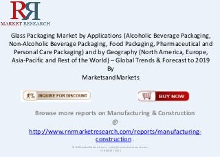 Glass Packaging Market by Applications (Alcoholic Beverage Packaging,
Non-Alcoholic Beverage Packaging, Food Packaging, Pharmaceutical and
Personal Care Packaging) and by Geography (North America, Europe,
Asia-Pacific and Rest of the World) – Global Trends & Forecast to 2019
By
MarketsandMarkets
Browse more reports on Manufacturing & Construction
@
http://www.rnrmarketresearch.com/reports/manufacturing-
construction .
© RnRMarketResearch.com ; sales@rnrmarketresearch.com ;
+1 888 391 5441
 