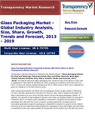 REPORT DESCRIPTION
Glass Packaging Market is Expected to Reach USD 59.94 billion in 2019:
Transparency Market Research
Transparency Market Research is Published new Market Report " Glass Packaging Market
for Food and Beverage, Pharmaceuticals, Beer and Other Alcoholic Beverages -
Global Industry Analysis, Size, Share, Growth, Trends and Forecast, 2013 -
2019," the global market for glass packaging was valued at USD 47.43 billion in 2012 and
is expected to reach USD 59.94 billion by 2019, growing at a CAGR of 3.4% from 2013 to
2019. In terms of volume, global demand was 45.71 million tons in 2012 and is expected to
grow at a CAGR of 3.1% from 2013 to 2019.
Dark colored glass bottles are often used in packaging of beer as glass helps in deflecting
UV rays, thereby reducing the occurrence of "skunky" beer. Rise in global consumption of
beer is expected to be one of the primary factors driving the glass packaging market. In
addition, the growth of the healthcare industry and rising use of glass bottles for storage of
medicines due to its sterility and reusability is expected to augment the demand for glass
packaging over the next few years. However, growing popularity of plastics and its
increasing application scope for packaging is expected to hamper the growth of the market.
Growing consumer preference towards glass for packaging of food, beverages and chemicals
is expected to open new opportunities for the growth of the market over the next few years.
Transparency Market Research
Glass Packaging Market -
Global Industry Analysis,
Size, Share, Growth,
Trends and Forecast, 2013
- 2019
Multi User License: US $ 75795
Corporate User License: US $ 10795
Buy Now
Request Sample
Published Date: Sept 2013
110 Pages Report
 