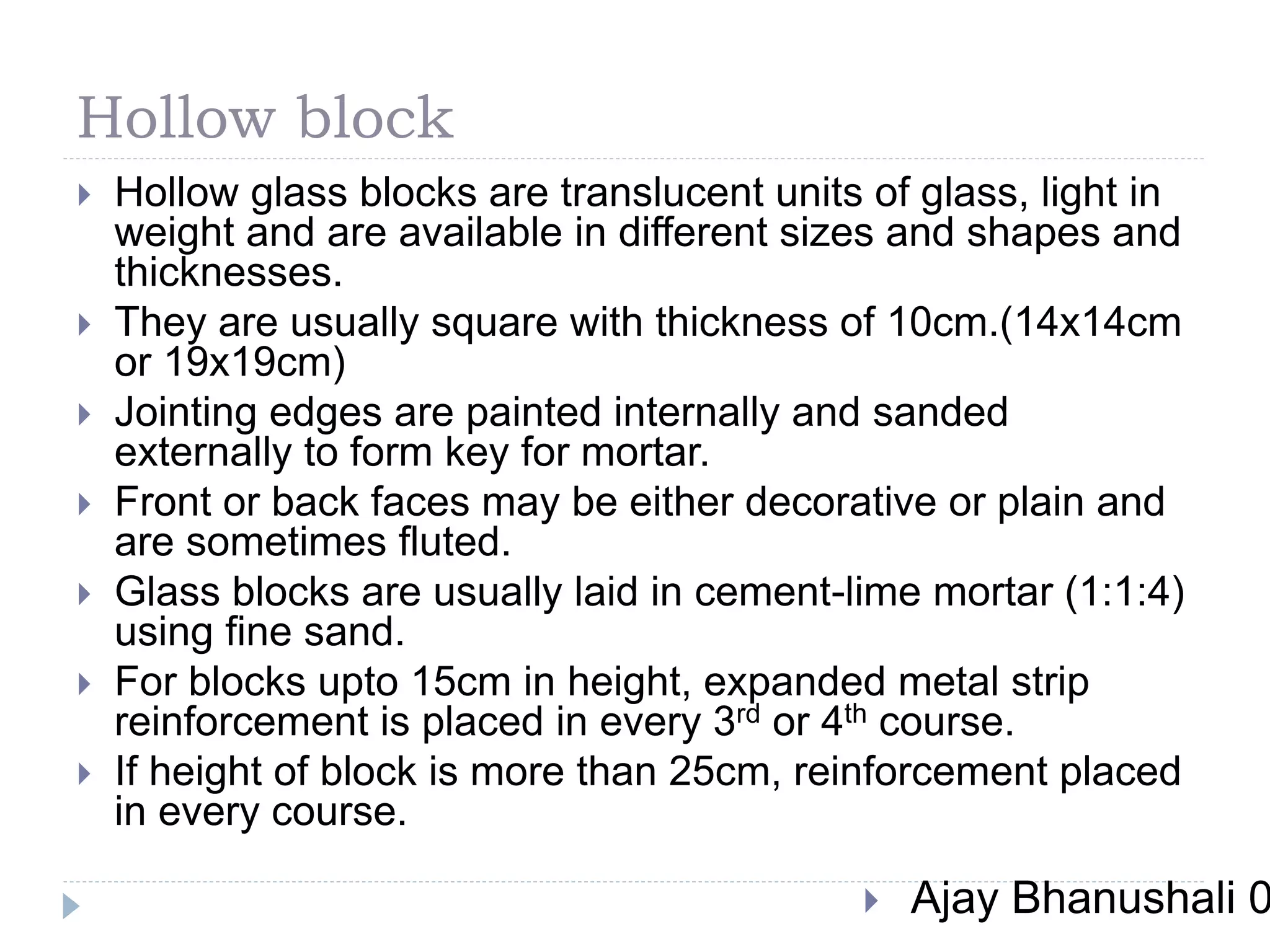 Hollow block
 Hollow glass blocks are translucent units of glass, light in
weight and are available in different sizes and shapes and
thicknesses.
 They are usually square with thickness of 10cm.(14x14cm
or 19x19cm)
 Jointing edges are painted internally and sanded
externally to form key for mortar.
 Front or back faces may be either decorative or plain and
are sometimes fluted.
 Glass blocks are usually laid in cement-lime mortar (1:1:4)
using fine sand.
 For blocks upto 15cm in height, expanded metal strip
reinforcement is placed in every 3rd or 4th course.
 If height of block is more than 25cm, reinforcement placed
in every course.
 Ajay Bhanushali 0
 