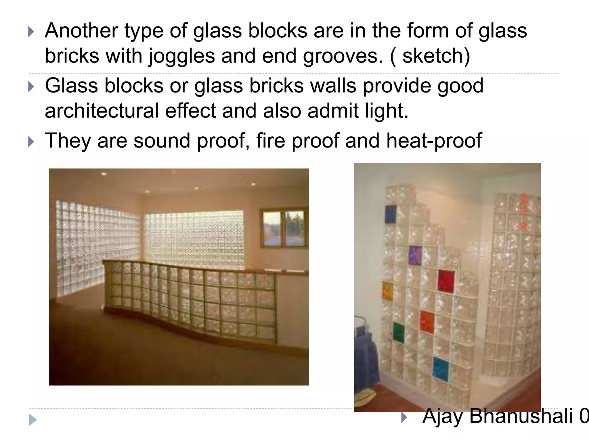  Another type of glass blocks are in the form of glass
bricks with joggles and end grooves. ( sketch)
 Glass blocks or glass bricks walls provide good
architectural effect and also admit light.
 They are sound proof, fire proof and heat-proof
 Ajay Bhanushali 0
 
