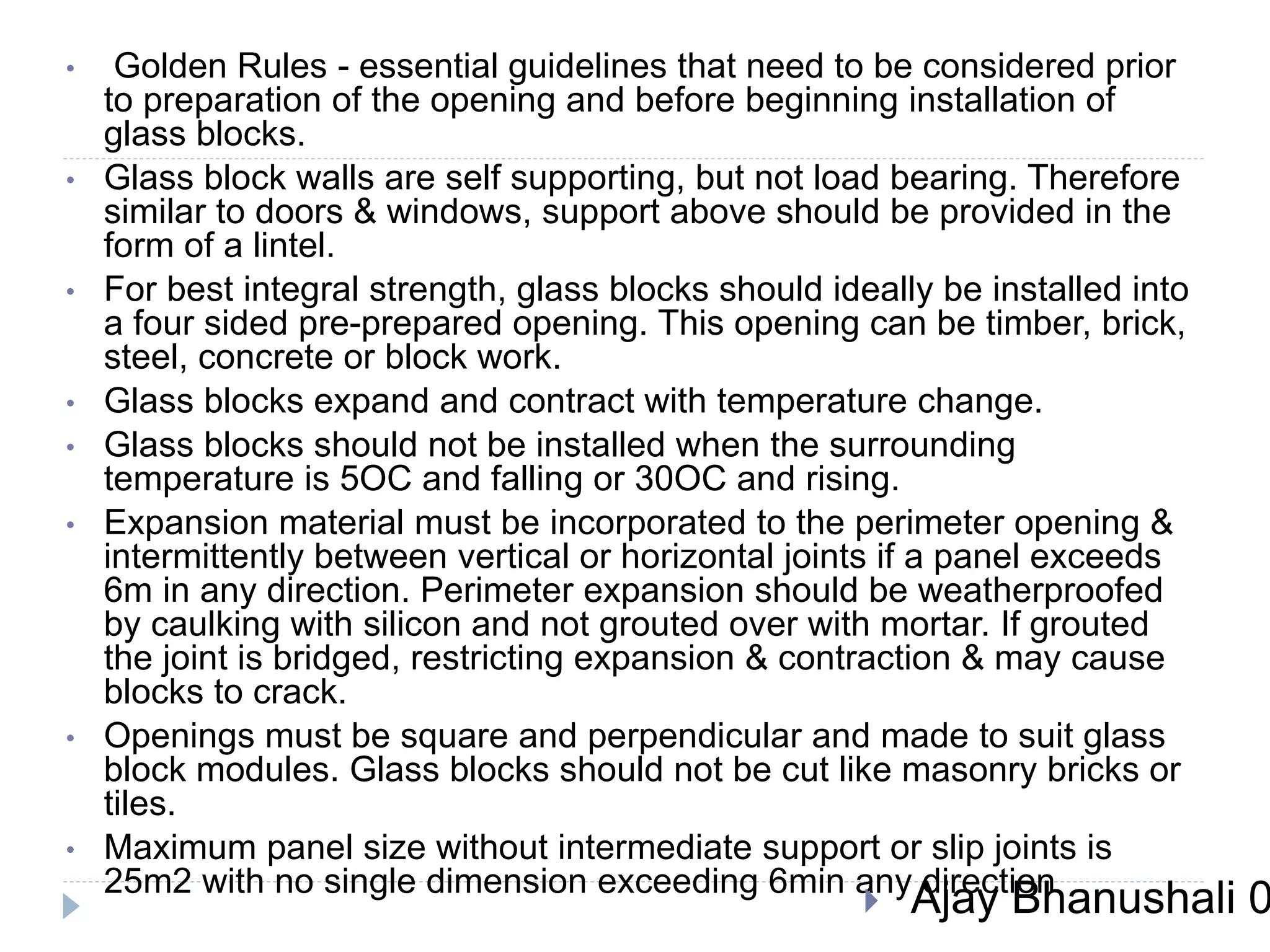 • Golden Rules - essential guidelines that need to be considered prior
to preparation of the opening and before beginning installation of
glass blocks.
• Glass block walls are self supporting, but not load bearing. Therefore
similar to doors & windows, support above should be provided in the
form of a lintel.
• For best integral strength, glass blocks should ideally be installed into
a four sided pre-prepared opening. This opening can be timber, brick,
steel, concrete or block work.
• Glass blocks expand and contract with temperature change.
• Glass blocks should not be installed when the surrounding
temperature is 5OC and falling or 30OC and rising.
• Expansion material must be incorporated to the perimeter opening &
intermittently between vertical or horizontal joints if a panel exceeds
6m in any direction. Perimeter expansion should be weatherproofed
by caulking with silicon and not grouted over with mortar. If grouted
the joint is bridged, restricting expansion & contraction & may cause
blocks to crack.
• Openings must be square and perpendicular and made to suit glass
block modules. Glass blocks should not be cut like masonry bricks or
tiles.
• Maximum panel size without intermediate support or slip joints is
25m2 with no single dimension exceeding 6min any direction
 Ajay Bhanushali 0
 