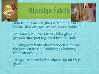 Glassiga fakta
Man tror att man åt glass redan för 5000 år
sedan - den var gjord av snö, is och fruktsaft.
När Marco Polo var i Kina såldes glass på
gatorna. Receptet togs med hem till Italien.
En kung som hette Alexander den store var
förtjust i en frusen blandning av honung,
fruktsaft och mjölk.
På 1500-talet användes salpeter för att frysa
glass.
 