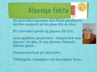 Glassiga fakta
På 1600-talet öppnades den första glassbaren -
det blev modernt att äta glass (för de rika).
På 1700-talet spreds sig glassen till USA.
1904 uppfanns glasstruten - tidigare fick man
glassen i ett glas, åt upp glassen, lämnade
tillbaka glaset...
Glasspinnen kom på 1930-talet.
Vitlöksglass, tomatglass och baconglass finns...
 