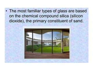 • The most familiar types of glass are based
on the chemical compound silica (silicon
dioxide), the primary constituent of sand.
 