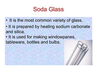 Soda Glass
• It is the most common variety of glass.
• It is prepared by heating sodium carbonate
and silica.
• It is used for making windowpanes,
tableware, bottles and bulbs.
 