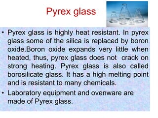 Pyrex glass
• Pyrex glass is highly heat resistant. In pyrex
glass some of the silica is replaced by boron
oxide.Boron oxide expands very little when
heated, thus, pyrex glass does not crack on
strong heating. Pyrex glass is also called
borosilicate glass. It has a high melting point
and is resistant to many chemicals.
• Laboratory equipment and ovenware are
made of Pyrex glass.
 