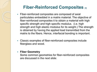 Fiber-Reinforced Composites [8] 
 Fiber-reinforced composites are composed of axial 
particulates embedded in a matrix material. The objective of 
fiber-reinforced composites it to obtain a material with high 
specific strength and high specific modulus. (i.e. high 
strength and high elastic modulus for its weight.) The strength 
is obtained by having the applied load transmitted from the 
matrix to the fibers. Hence, interfacial bonding is important. 
 Classic examples of fiber-reinforced composites include 
fiberglass and wood. 
 Fiber Geometry 
Some common geometries for fiber-reinforced composites 
are discussed in the next slide: 
 