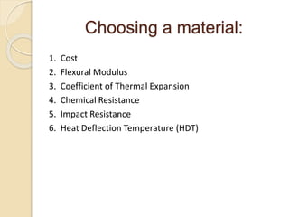 Choosing a material: 
1. Cost 
2. Flexural Modulus 
3. Coefficient of Thermal Expansion 
4. Chemical Resistance 
5. Impact Resistance 
6. Heat Deflection Temperature (HDT) 
 