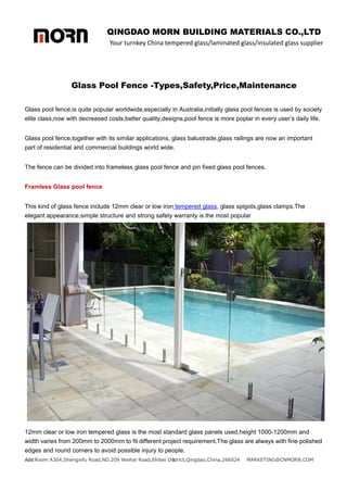 QINGDAO MORN BUILDING MATERIALS CO.,LTD
Your turnkey China tempered glass/laminated glass/insulated glass supplier
Add:Room A304,Shengxifu Road,NO.209 Weihai Road,Shibei District,Qingdao,China,266024 MARKETING@CNMORN.COM
1
Glass Pool Fence -Types,Safety,Price,Maintenance
Glass pool fence,is quite popular worldwide,especially in Australia,initially glass pool fences is used by society
elite class,now with decreased costs,better quality,designs,pool fence is more poplar in every user’s daily life.
Glass pool fence,together with its similar applications, glass balustrade,glass railings are now an important
part of residential and commercial buildings world wide.
The fence can be divided into frameless glass pool fence and pin fixed glass pool fences.
Framless Glass pool fence
This kind of glass fence include 12mm clear or low iron tempered glass, glass spigots,glass clamps.The
elegant appearance,simple structure and strong safety warranty is the most popular
12mm clear or low iron tempered glass is the most standard glass panels used,height 1000-1200mm and
width varies from 200mm to 2000mm to fit different project requirement.The glass are always with fine polished
edges and round corners to avoid possible injury to people.
 